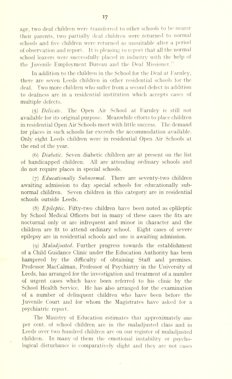age, two deaf children were transferred to other schools to be nearer their parents, two partially deaf children were returned to normal schools and five children were returned as unsuitable after a period of observation and report. It is pleasing to report that all the normal school leavers were successfully placed in industry with the help <>j the Juvenile Employment Bureau and the Deaf Missioner. In addition to the children in the School for the Deaf at Barnley, there are seven Leeds children in other residential schools for the deaf. Two more children who suffer from a second defect in addition to deafness are in a residential institution which accepts cases of multiple defects. (5) Delicate. The Open Air School at Farnley is still not available for its original purpose. Meanwhile efforts to place children in residential Open Air Schools meet with little success. The demand for places in such schools far exceeds the accommodation available. Only eight Leeds children were in residential Open Air Schools at the end of the year. (6) Diabetic. Seven diabetic children are at present 011 the list of handicapped children. All are attending ordinary schools and do not require places in special schools. (7) Educationally Subnormal. There are seventy-two children awaiting admission to day special schools for educationally sub¬ normal children. Seven children in this category are in residential schools outside Leeds. (8) Epileptic. Fifty-two children have been noted as eplileptic by School Medical Officers but in many of these cases the fits are nocturnal only or are infrequent and minor in character and the children are fit to attend ordinary school. Eight cases of severe epilepsy are in residential schools and one is awaiting admission. (9) Maladjusted. Further progress towards the establishment of a Child Guidance Clinic under the Education Authority has been hampered by the difficulty of obtaining Staff and premises. Professor MacCalman, Professor of Psychiatry in the University of Leeds, has arranged for the investigation and treatment of a number of urgent cases which have been referred to his clinic by the School Health Service. He has also arranged for the examination of a number of delinquent children who have been before the Juvenile Court and for whom the Magistrates have asked for a psychiatric report. The Ministry of Education estimates that approximately one per cent, of school children are in the maladjusted class and in Leeds over two hundred children are on our register of maladjusted children. In many of them the emotional instability or psycho¬ logical disturbance is comparatively slight and they are not cases