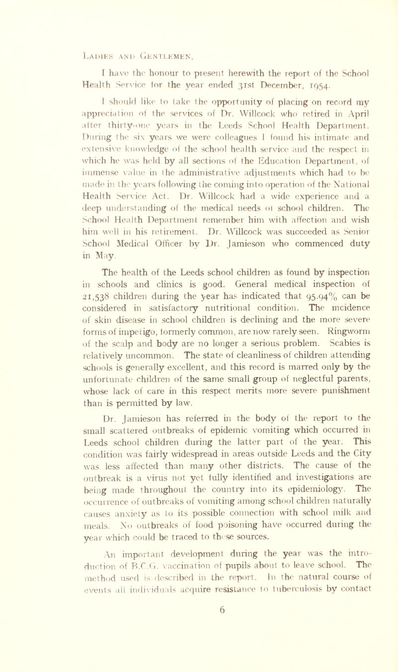 Ladies and Gentlemen, I have the honour to present herewith the report of the School Health Service lor the year ended 3Tst December, 1954. I should like to take the opportunity of placing on record my appreciation of the services of Dr. Willcock who retired in April after thirty-one years in the Leeds School Health Department. During the si\ years we were colleagues I found his intimate and extensive knowledge of the school health service and the respect in which he was held by all sections of the Education Department, of immense value in the administrative adjustments which had to be made in the years following the coming into operation of the National Health Service Act. Dr. Willcock had a wide experience and a deep understanding of the medical needs ol school children. The School Health Department remember him with affection and wish him well in his retirement. Dr. Willcock was succeeded as Senior School Medical Officer by Dr. Jamieson who commenced duty in May. The health of the Leeds school children as found by inspection in schools and clinics is good. General medical inspection of 21,538 children during the year has indicated that 95.94% can be considered in satisfactory nutritional condition. The incidence of skin disease in school children is declining and the more severe forms of impetigo, formerly common, are now rarely seen. Ringworm of the scalp and body are no longer a serious problem. Scabies is relatively uncommon. The state of cleanliness of children attending schools is generally excellent, and this record is marred only by the unfortunate children of the same small group of neglectful parents, whose lack of care in this respect merits more severe punishment than is permitted by law. Dr. Jamieson has referred in the body of the report to the small scattered outbreaks of epidemic vomiting which occurred in Leeds school children during the latter part of the year. This condition was fairly widespread in areas outside Leeds and the City was less affected than many other districts. The cause of the outbreak is a virus not yet fully identified and investigations are being made throughout the country into its epidemiology. The occurrence of outbreaks of vomiting among school children naturally causes anxiety as to its possible connection with school milk and meals. No outbreaks of food poisoning have occurred during the year which could be traced to these sources. An important development during the year was the intro¬ duction of R.C.G. vaccination of pupils about to leave school. The method used is described in the report. In the natural course of events all individuals acquire resistance to tuberculosis by contact