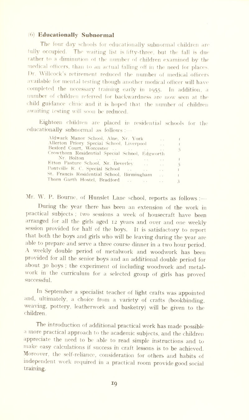 Tlie four day schools for educationally subnormal children arc fully occupied. The waiting list is lifty-three, bul the fall is due rather to a diminution «>1 the number of children examined by the medical officers, than to an actual falling off in the need for places. Dr. \\ illcock s retirement reduced the numbei of medical officers available lor mental testing though another medical officer will have* completed the necessary training early in 1955. In addition, a number of children referred for backwardness are now seen at the child guidance clinic and it is hoped that the number of children awaiting testing will soon be reduced. Eighteen children are placed in residential schools for the educationally subnormal as follows : Aldwark Manor School, Alne, Nr. York . . r Allerton Priory Special School, Liverpool .. 1 Besford Court, Worcester . . . . . . . . 5 Crow-thorn Residential Special School, Rdgworth Nr. Bolton . . . . 1 Ktton Pasture School, Nr. Beverlev . . . . 5 Pontville R ('. Special School . . . . . 1 St. 1-rancis Residential School, Birmingham . . 1 Thorn Garth Hostel, Bradford . . . . 3 Mr. \\ . P. Bourne, of Hunslet Lane school, reports as follows: During the year there has been an extension of the work in practical subjects ; two sessions a week of housecraft have been arranged for all the girls aged 12 years and over and one weekly session provided for half of the boys. It is satisfactory to report that both the boys and girls who will be leaving during the year are able to prepare and serve a three course dinner in a two hour period. A weekly double period of metalwork and woodwork has been provided for all the senior boys and an additional double period for about 30 boys ; the experiment of including woodwork and metal¬ work in the curriculum for a selected group of girls has proved successful. In September a specialist teacher ol light crafts wras appointed and, ultimately, a choice from a variety of crafts (bookbinding, weaving, pottery, leatherwork and basketry) will be given to the children. The introduction of additional practical work has made possible a more practical approach to the academic subjects, and the children appreciate the need to be able to read simple instructions and to make easy calculations il success in craft lessons is to be achieved. Moreover, the self-reliance, consideration for others and habits of independent work required in a practical room provide good social training. *9