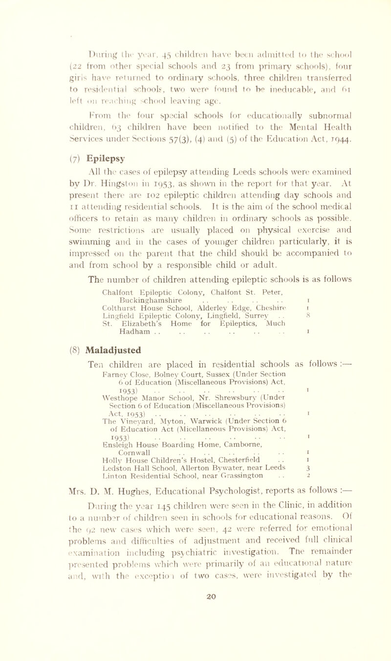 During tin* year, 45 children have been admitted to the school (22 from other special schools and 23 from primary schools), four gins have returned to ordinary schools, three children transferred to residential schools, two were found to be ineducable, and 61 left on reaching school leaving age. From the four special schools for educationally subnormal children, (>3 children have been notified to the Mental Health Services under Sections 57(3), (4) and (5) of the Education Act, T944. (7) Epilepsy All the cases of epilepsy attending Leeds schools were examined by Dr. Hingston in 1953, as shown in the report for (hat year. At present there are 102 epileptic children attending day schools and 11 attending residential schools. It is the aim of the school medical officers to retain as many children in ordinary schools as possible. Some restrictions are usually placed on physical exercise and swimming and in the cases of younger children particularly, it is impressed on the parent that the child should be accompanied to and from school by a responsible child or adult. The number of children attending epileptic schools is as follows Chalfont Epileptic Colony, Chalfont St. Peter, Buckinghamshire . . . . . . . . 1 Colthurst House School, Alderley Edge, Cheshire 1 Lingfield Epileptic Colony, Lingfield, Surrey . . 8 St. Elizabeth’s Home for Epileptics, Much Hadham . . . . . . . . . . 1 (8) Maladjusted Ten children are placed in residential schools as follows :— Farney Close, Bolney Court, Sussex (Under Section 6 of Education (Miscellaneous Provisions) Act, 1953) . 1 Westhope Manor School, Nr. Shrewsbury (Under Section 6 of Education (Miscellaneous Provisions) Act, 1953).. ■ ■ ! The Vineyard, Myton, Warwick (Under Section 6 of Education Act (Micellaneous Provisions) Act, 1953) • • • ; . 1 Ensleigh House Boarding Home, Camborne, Cornwall . . . . ■ • • ■ • ■ 1 Holly House Children’s Hostel, Chesterfield . . 1 Ledston Hall School, Allerton Bywater, near Leeds 3 Linton Residential School, near Grassington . . 1 Mrs. D. M. Hughes, Educational Psychologist, reports as follows :— During the year 145 children were spen in the Clinic, in addition to a number of children seen in schools for educational reasons. Of (he (>2 new cases which were seen, 42 were referred for emotional problems and difficulties of adjustment and received lull clinical examination including psychiatric investigation. The remainder presented problems which were primarily of an educational nature and, with the exception of two cast's, were investigated by the