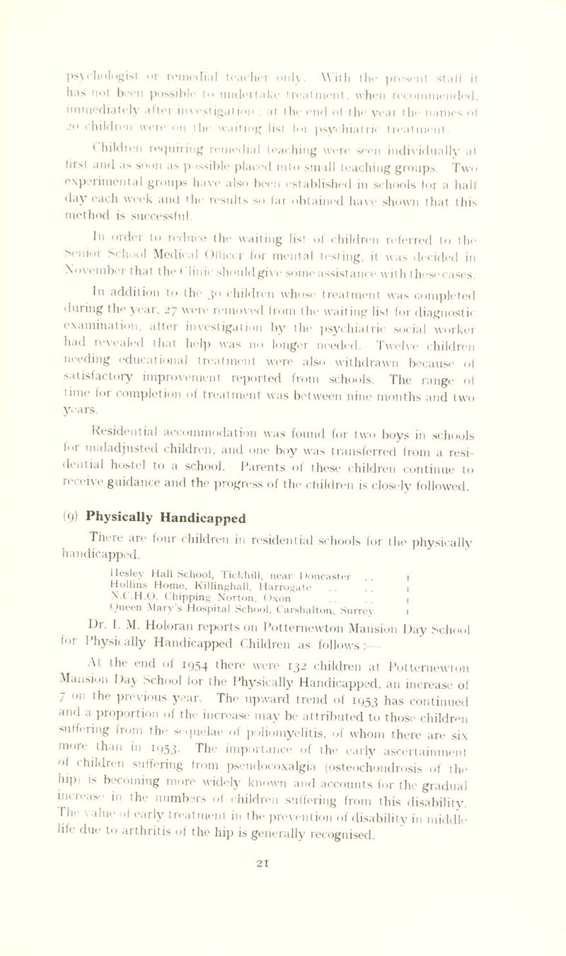 psychologist or rcincili.il tcachci only. Will: 1 he present stall il has not boon possible in undertake treatment., when recommended, immediately aftoi mwstigation al the end ol the veat the names <>l jo children were on the waiting list hn psyv.hial in treatment. t hildren requiring remedial teaching were seen indi\'idunlly .it hist and as soon as possible placed into sm dl teaching groups. Two e.xpeiimenta 1 groups have also been established in schools tor a hall day each week and the results so lai obtained have shown that this method is successful. In order to reduce the waiting list of children referred to the >enioi School Medical Olliccr for mental testing, it was decided in November t hat the ('1 ii lie should give some assistance with these cases. In addition to the 30 children whose treatment was completed during the year, 27 were removed from the waiting list for diagnosis examination, after investigation by the psychiatric social worker had revealed that help was no longer needed. Twelve children needing educational treatment were also withdrawn because' of satisfactory impiovoment reported from schools. The range of time lor completion of treatment was between nine months and two years. Residential accommodation was found for two boys in schools Im- maladjusted children, and one boy was transferred from a resi¬ dential hostel to a school. Parents of these children continue to receive guidance and the progress of the children is closely followed. (9) Physically Handicapped Tm 1 e are foui children in residential schools for the physically handicapped. Hesley Hall School, Tickhill, near Doncaster .. 1 Hollins Home, Killinghall, Harrogate . . . . j N.C'.H.O. ( hipping Norton, Oxon 1 Queen Mary’s Hospital School, Carshalton, Surrey 1 Dr. I. M. Holoran reports on Potternewton Mansion Day School lor Physically Handicapped Children as follows: At the end of 1954 there were 132 children at Potternewton Mansion Day School for the Physically Handicapped, an increase of 7 on the previous year. The upward trend of 1953 has continued and a proportion of the increase may be attributed to those children suffering from the sequelae of poliomyelitis, of whom there are six more than in 1 < 153. The importance of the early ascertainment ot children suffering from pseudocoxalgia (osteochondrosis of the lupi is becoming more widely known and accounts for the gradual mrreas in the numbers of children suffering from this disability. I lie value ol early treatment in the prevention of disability in middle life due to arthritis of the hip is generally recognised.