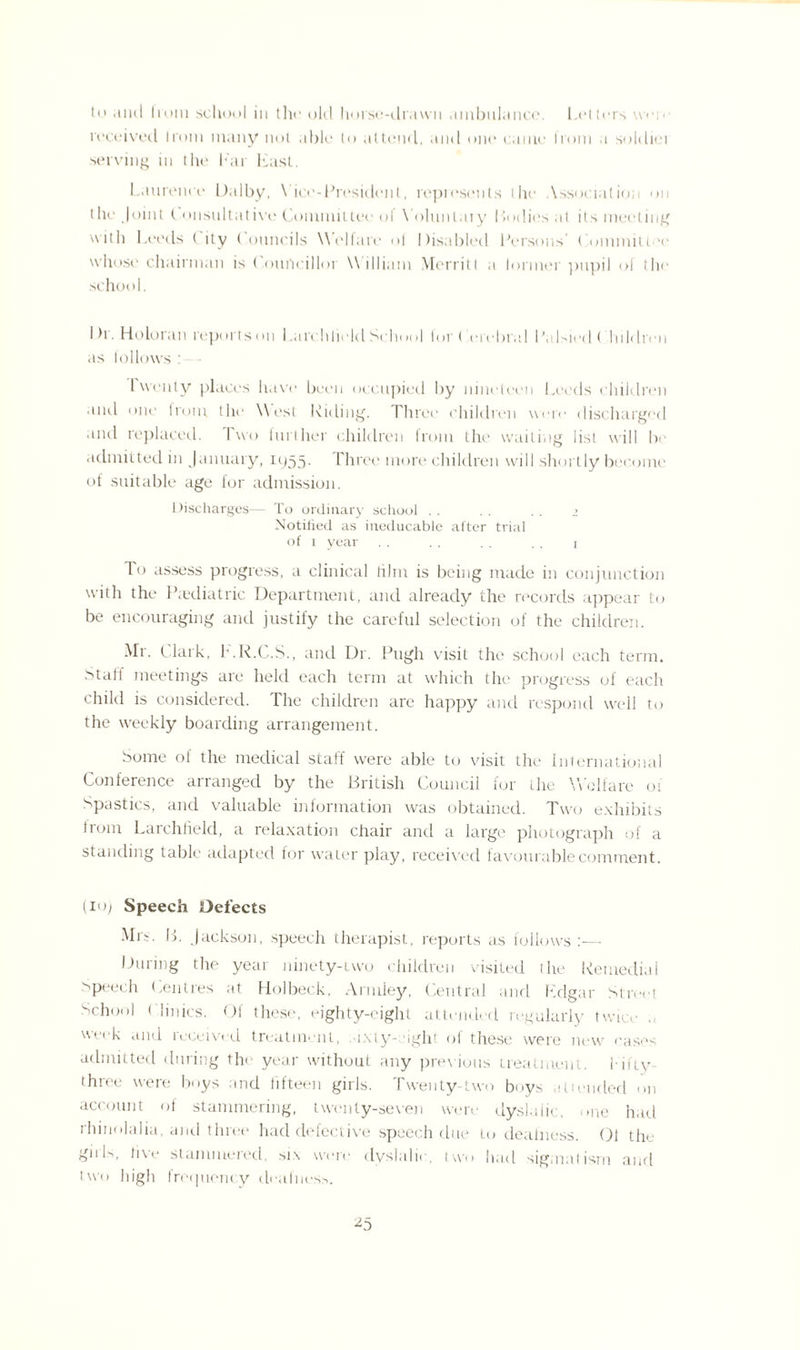 to and hum school in the old horse-drawn ambulance. 1,(‘tiers weiv received Irom many not able to attend, and one came from a soldiei serving in the bar East. Laurence Dalby, Vice-President, repiesents the Association on the Joint C onsultative Committee ol Yoluntaiy Bodies .at its meeting with Leeds ( lty ( ouncils Welfare ol Disabled Persons’ < onunitt 'e whose chairman is ( ourtcillor William Merritt a lormer pupil of the school. I )i. Holoran reports on Larchlield School tort erebral Palsied ( hildren •is lollows : Iwenty places have been occupied by nineteen Leeds children and one irom, the West Elding. Three children were discharged .md replaced. Two turlher children Irom the wailing list will be admitted in January, 1955. Three more children will shortly become of suitable age for admission. Discharges— To ordinary school . . . . . . 1 Notified as ineducable after trial of 1 year .. . . . . .. r To assess progress, a clinical film is being made in conjunction with the Paediatric Department, and already the records appear to be encouraging and justify the careful selection of the children. Mr. Clark, E.R.C.S., and Dr. Pugh visit the school each term. Staff meetings are held each term at which the progress of each child is considered. The children arc happy and respond well to the weekly boarding arrangement. Some of the medical staff were able to visit the International Conference arranged by the British Council for the Welfare 01 Spastics, and valuable information was obtained. Two exhibits trom Larchlield, a relaxation chair and a large photograph of a standing table adapted for water play, received favourable comment. (10) Speech Defects Mix. B. Jackson, speech therapist, reports as follows:— During the year ninety-uvo children visited the Remedial speech Centres at Holbeck, Armley, Central and Edgar Street School ( linics. Of these, eighty-eight attended regularly twice week and leccived treatment, -ixty-eight oi these were new eases admitted during the year without any previous treatment, l-ii'iy three were boys and fifteen girls. Twenty-two boys attended on account of stammering, twenty-seven were dyslaiic, one had rhinolalia, and three had defective speech due to deafness. Ol the girE, live stammered, six were dyslaiic, two had sigmatism and two high frequency deafness. *5