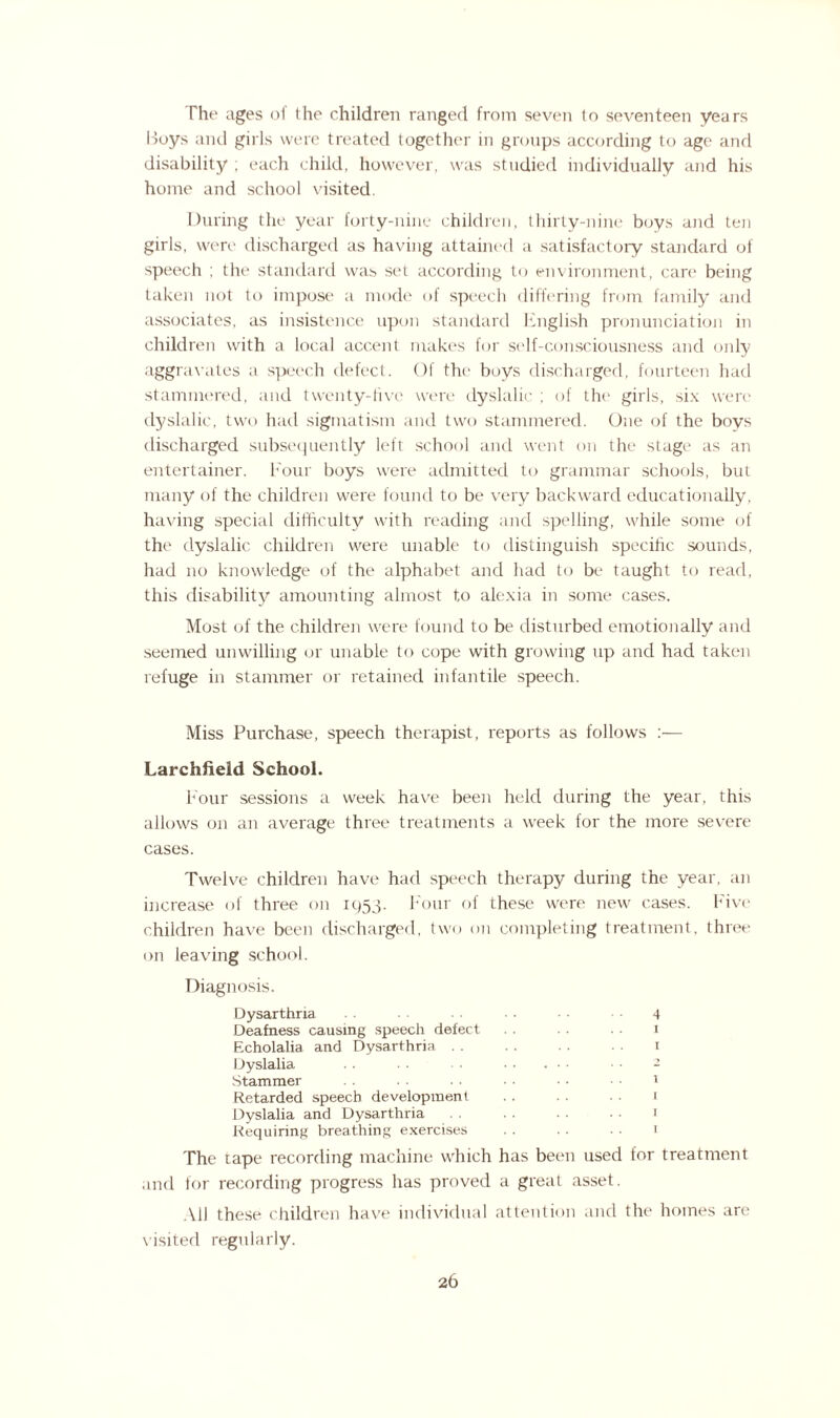 The ages of the children ranged from seven to seventeen years Boys and girls were treated together in groups according to age and disability ; each child, however, was studied individually and his home and school visited. During the year forty-nine children, thirty-nine boys and ten girls, were discharged as having attained a satisfactory standard of speech ; the standard was set according to environment, care being taken not to impose a mode of speech differing from family and associates, as insistence upon standard English pronunciation in children with a local accent makes for self-consciousness and only aggravates a speech defect. Of the boys discharged, fourteen had stammered, and twenty-five were dyslalic ; of the girls, six were dyslalic, two had sigmatism and two stammered. One of the boys discharged subsequently left school and went on the stage as an entertainer. Four boys were admitted to grammar schools, but many of the children were found to be very backward educationally, having special difficulty with reading and spelling, while some of the dyslalic children were unable to distinguish specific sounds, had no knowledge of the alphabet and had to be taught to read, this disability amounting almost to alexia in some cases. Most of the children were found to be disturbed emotionally and seemed unwilling or unable to cope with growing up and had taken refuge in stammer or retained infantile speech. Miss Purchase, speech therapist, reports as follows :— Larchfield School. Four sessions a week have been held during the year, this allows on an average three treatments a week for the more severe cases. Twelve children have had speech therapy during the year, an increase of three on 1953. Four of these were new cases. Five children have been discharged, two on completing treatment, three on leaving school. Diagnosis. Dysarthria • ■ ■ 4 Deafness causing speech defect . . . . . . 1 Echolalia and Dysarthria . . . . . . . . 1 Dyslalia . . • • ■ • . • • - Stammer . . . . . . • • • • ■ • 1 Retarded speech development . . . . 1 Dyslalia and Dysarthria . . . . • • 1 Requiring breathing exercises . . . . . ■ 1 The tape recording machine which has been used for treatment and for recording progress has proved a great asset. All these children have individual attention and the homes are visited regularly.