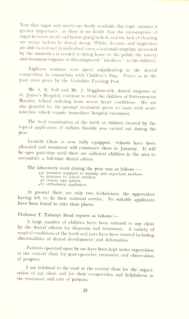 Now that sugar and sweets are freely available this topic assumes a greater importance, as there is no doubt that the consumption of sugar between meals and before going to bed, and the lack of cleaning an' major (actors in dental decay. Whilst dentists and hygienists ate able to instinct in individual cases, a national campaign sponsored b) the ministries is needed to bring home to the public the misery and enormous expense of this misplaced “ kindness ” to the children. high teen sessions were spent adjudicating in the dental competition in connection with Children’s Day. Prizes as in the past, were given by the Yorkshire Evening Post. Mr. S. K. hell and Mr. J. Wigglesworth, dental surgeons at St. James s Hospital, continue to treat the children of Potternewton Mansion School suffering from severe heart conditions. We are also grateful for the prompt treatment given to cases with acute infection which require immediate hospital treatment. The final examination of the teeth of children treated by the topical application of sodium fluoride was carried out during the year. Leafield ( linic is now fully equipped. Schools have been allocated and treatment will commence there in January. It will be open part-time until there are sufficient children in the area to necessitate a full-time dental officer. The laboratory work during the year was as follows :_ 337 dentures supplied to nursing and expectant mothers 69 dentures to school children. 46 crowns and splints. 487 orthodontic appliances. At present there are only two technicians, the apprentices having left to do their national service. No suitable applicants have been found to take their places. Professor T. Talmage Read reports as follows :— A large number of children have been referred to my clinic by the dental officers for diagnosis and treatment. A variety of surgical conditions of the teeth and jaws have been treated including abnormalities of dental development and deformities. Patients operated upon by me have been kept under supervision at the central clinic for post-operative treatment and observation of progress. 1 am indebted to the staff at the central clinic for the organi¬ sation of my clinic and for their co-operation and helpfulness in the treatment and care of patients.