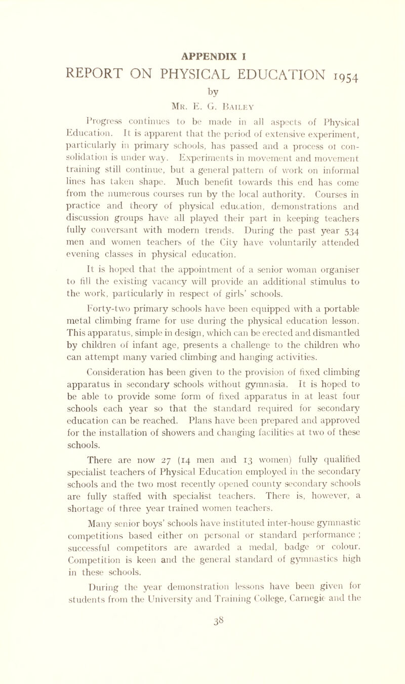 APPENDIX I REPORT ON PHYSICAL EDUCATION 1954 by Mr. E. G. Hailey Progress continues to be made in all aspects of Physical Education. It is apparent that the period of extensive experiment, particularly in primary schools, has passed and a process ot con¬ solidation is under way. Experiments in movement and movement training still continue, but a general pattern of work on informal lines has taken shape. Much benefit towards this end has come from the numerous courses run by the local authority. Courses in practice and theory of physical education, demonstrations and discussion groups have all played their part in keeping teachers fully conversant with modern trends. During the past year 534 men and women teachers of the City have voluntarily attended evening classes in physical education. It is hoped that the appointment of a senior woman organiser to fill the existing vacancy will provide an additional stimulus to the work, particularly in respect of girls’ schools. Forty-two primary schools have been equipped with a portable metal climbing frame for use during the physical education lesson. This apparatus, simple in design, which can be erected and dismantled by children of infant age, presents a challenge to the children who can attempt many varied climbing and hanging activities. Consideration has been given to the provision of fixed climbing apparatus in secondary schools without gymnasia. It is hoped to be able to provide some form of fixed apparatus in at least four schools each year so that the standard required for secondary education can be reached. Plans have been prepared and approved for the installation of showers and changing facilities at two of these schools. There are now 27 (14 men and 13 women) fully qualified specialist teachers of Physical Education employed in the secondary schools and the two most recently opened county secondary schools are fully staffed with specialist teachers. There is, however, a shortage of three year trained women teachers. Many senior boys’ schools have instituted inter-house gymnastic competitions based either on personal or standard performance ; successful competitors are awarded a medal, badge or colour. Competition is keen and the general standard of gymnastics high in these schools. During the year demonstration lessons have been given for students from the University and Training College, Carnegie and the