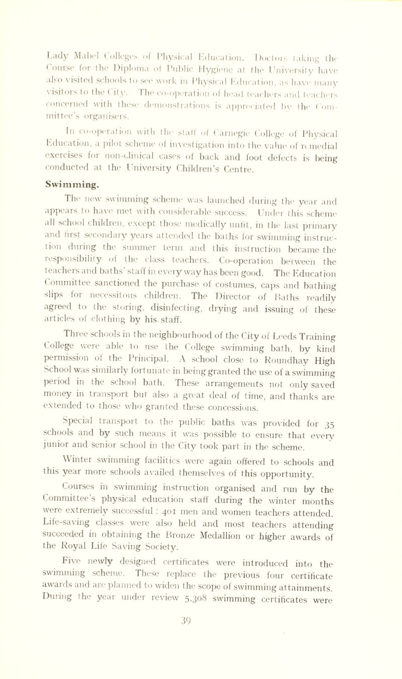 I-ady Mabel ( olleges ol Physical Education. T)octor.*- taking tin* Course for the Diploma ol Public Hygiene at the University have u1m> \ lsitccl schools to see work in Physical Education, as have many \’isitors to the ( ity. Die co-operation of head teachers and teachers concerned with these demonstrations is appreciated by the Com mittee’s organisers. In co-operation with the staff of Carnegie College of Physical hducation, a pilot scheme of investigation into the value of remedial exercises for non-clinical cases of back and foot defects is being conducted at the University Children’s Centre. Swimming. Tht' new swimming scheme was launched during the year and appears to have met with considerable success. I nder this scheme all school children, except those medically unlit, in the last primary and tirst secondary years attended the baths for swimming instruc¬ tion during the summer term and this instruction became the responsibility of the class teachers. Co-operation between the teachers and baths’ staff in every way has been good. The Education Committee sanctioned the purchase of costumes, caps and bathing slips for necessitous children. The Director of Baths readily agreed to the storing, disinfecting, drying and issuing of these articles of clothing by his staff. Three schools in the neighbourhood of the City of Leeds Training College were able to use the College swimming bath, by kind pei mission ol the Principal. A school close to Roundhay High School was similarly fortunate in being granted the use of a swimming period in the school bath. These arrangements not only saved money in transport but also a great deal of time, and thanks are extended to those who granted these concessions. Special transport to the public baths was provided for 35 schools and by such means it was possible to ensure that every junior and senior school in the City took part in the scheme. Winter swimming facilities were again offered to schools and this year more schools availed themselves of this opportunity. Courses in swimming instruction organised and run by the Committee’s physical education staff during the winter months were extremely successful : 401 men and women teachers attended. Life-saving classes were also held and most teachers attending succeeded in obtaining the Bronze Medallion or higher awards of the Royal Life Saving Society. Five newly designed certificates were introduced into the swimming scheme. These replace tlit- previous four certificate awaids and an; planned to widen the scope of swimming attainments. During the year under review 5,308 swimming certificates were