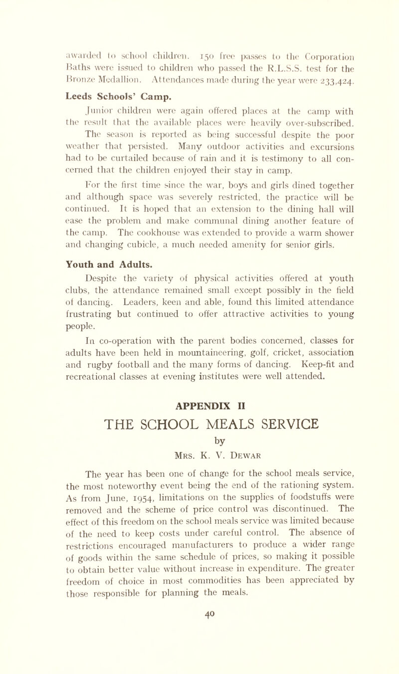 awarded to school children. 150 free passes to the Corporation Baths were issued to children who passed the R.L.S.S. test for the Bronze Medallion. Attendances made during the year were 233,424. Leeds Schools’ Camp. Junior children were again offered places at the camp with the result that the available places were heavily over-subscribed. The season is reported as being successful despite the poor weather that persisted. Many outdoor activities and excursions had to be curtailed because of rain and it is testimony to all con¬ cerned that the children enjoyed their stay in camp. For the hrst time since the war, boys and girls dined together and although space was severely restricted, the practice will be continued. It is hoped that an extension to the dining hall will ease the problem and make communal dining another feature of the camp. The cookhouse was extended to provide a warm shower and changing cubicle, a much needed amenity for senior girls. Youth and Adults. Despite the variety of physical activities offered at youth clubs, the attendance remained small except possibly in the field of dancing. Leaders, keen and able, found this limited attendance frustrating but continued to offer attractive activities to young people. In co-operation with the parent bodies concerned, classes for adults have been held in mountaineering, golf, cricket, association and rugby football and the many forms of dancing. Keep-fit and recreational classes at evening institutes were well attended. APPENDIX II THE SCHOOL MEALS SERVICE by Mrs. K. V. Dewar The year has been one of change for the school meals service, the most noteworthy event being the end of the rationing system. As from June, 1954, limitations on the supplies of foodstuffs were removed and the scheme of price control was discontinued. The effect of this freedom on the school meals service was limited because of the need to keep costs under careful control. The absence of restrictions encouraged manufacturers to produce a wider range of goods within the same schedule of prices, so making it possible to obtain better value without increase in expenditure. The greater freedom of choice in most commodities has been appreciated by those responsible for planning the meals.