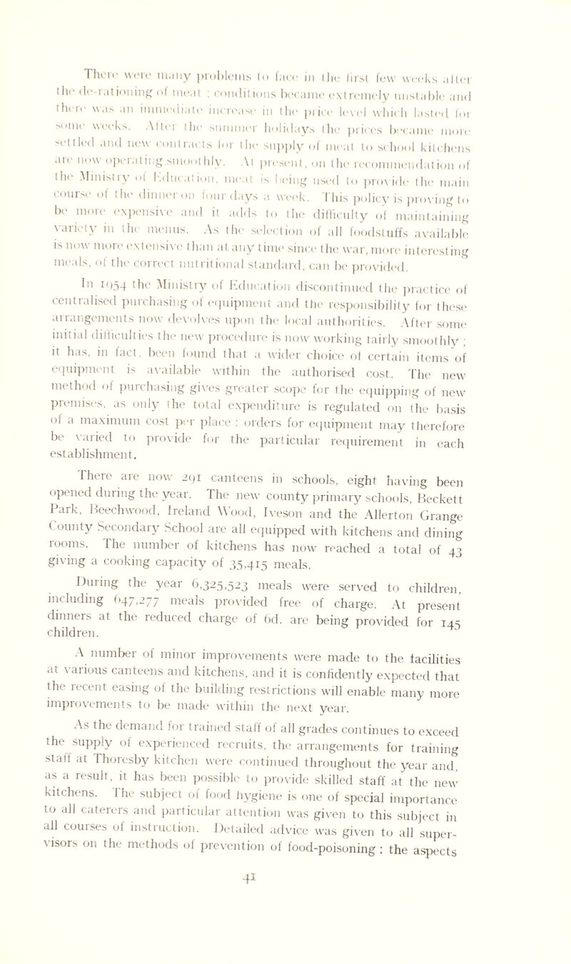 There were many problems to face in I he first few weeks after the de-rationing of meat ; conditions became extremely unstable and them was an immediate increase in the price level which lasted foi M.nie weeks. Allei the summer holidays the prices became more settled and new contracts tor the supply of meat to school kitchens are now operating smoothly. At present, on the recommendation of the Ministry of Education, meat is being used to provide the main course of the dinner on four days a week. This policy is proving to be more expensive and it adds to the difficulty of maintaining variety in the menus. As the selection of all foodstuffs available is now more extensive than at any time since the war, more interesting meals, of the correct nutritional standard, can be provided. In 1054 the Ministry of Education discontinued the practice of centralised purchasing of equipment and the responsibility for these arrangements now devolves upon the local authorities. After some initial difficulties the new procedure is now working tairly smoothly ; it has, in fact, been found that a wider choice of certain items of equipment is available within the authorised cost. The new method of purchasing gives greater scope for the equipping of new premises, as only the total expenditure is regulated on the basis of a maximum cost per place : orders for equipment may therefore be varied to provide for the particular requirement in each establishment. I here are now 2qi canteens in schools, eight having been opened during the year. The new county primary schools, Beckett Park, Beechwood, Ireland Wood, Iveson and the Allerton Grange ( ounty Secondary School are all equipped with kitchens and dining looms. The number of kitchens has now reached a total of 43 giving a cooking capacity of 35,415 meals. During the year 6,325,523 meals were served to children, including 047,277 meals provided free of charge. At present dinners at the reduced charge of 6d. are being provided for 145 children. A number of minor improvements were made to the facilities at \ arious canteens and kitchens, and it is confidently expected that the recent easing of the building restrictions will enable many more improvements to be made within the next year. As the demand for trained staff of all grades continues to exceed the supply of experienced recruits, the arrangements for training staff at I horesby kitchen were continued throughout the year and, as a result, it has been possible to provide skilled staff at the new kitchens. I he subject of food hygiene is one of special importance to all caterers and particular attention was given to this subject in all courses of instruction. Detailed advice was given to all super- \isors on the methods of prevention of food-poisoning: the aspects