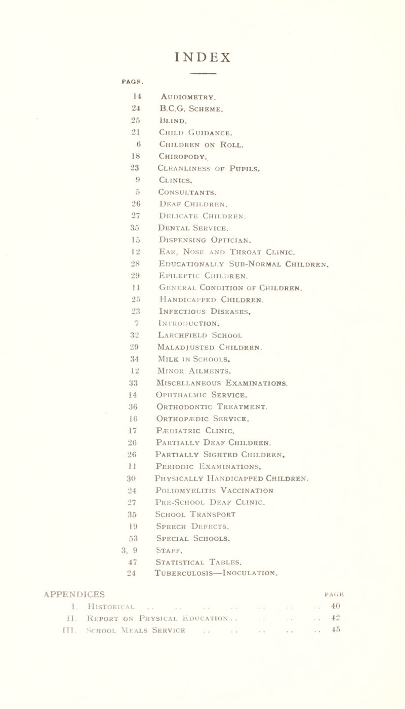 INDEX PAGF. 14 Audiometry. 24 B.C.G. Scheme. 2f> Blind. 21 Child Guidance. 6 Children on Roll. 18 Chiropody. 23 Cleanliness of Pupils. 1) Clinics. 5 Consultants. 26 Deaf Children. 27 Delicate Children. 35 Dental Service. 15 Dispensing Optician. 12 Ear, Nose and Throat Clinic. 28 Educationally Sub-Normal Children. 29 Epileptic Children. 11 General Condition of Children. 25 Handicapped Children. 23 Infectious Diseases. 7 Introduction. 32 Larchfield Schooi. 29 Maladjusted Children. 34 Milk in Schools. 12 Minor Ailments. 33 Miscellaneous Examinations. 14 Ophthalmic Service. 36 Orthodontic Treatment. 16 Orthop/edic Service. 17 Pajdiatric Clinic. 26 Partially Deaf Children. 26 Partially Sighted Children. 11 Periodic Examinations. 30 Physically Handicapped Children. 24 Poliomyelitis Vaccination 27 Pre-School Deaf Clinic. 35 School Transport 19 Speech Defects. 53 Special Schools. 3, 9 Staff. 47 Statistical Tables. 24 Tuberculosis—Inoculation. APPENDICES page 1. Historical .40 II. Report on Physical Education.. . . ..42 III. School Meals Service .. .. .. .. ..45