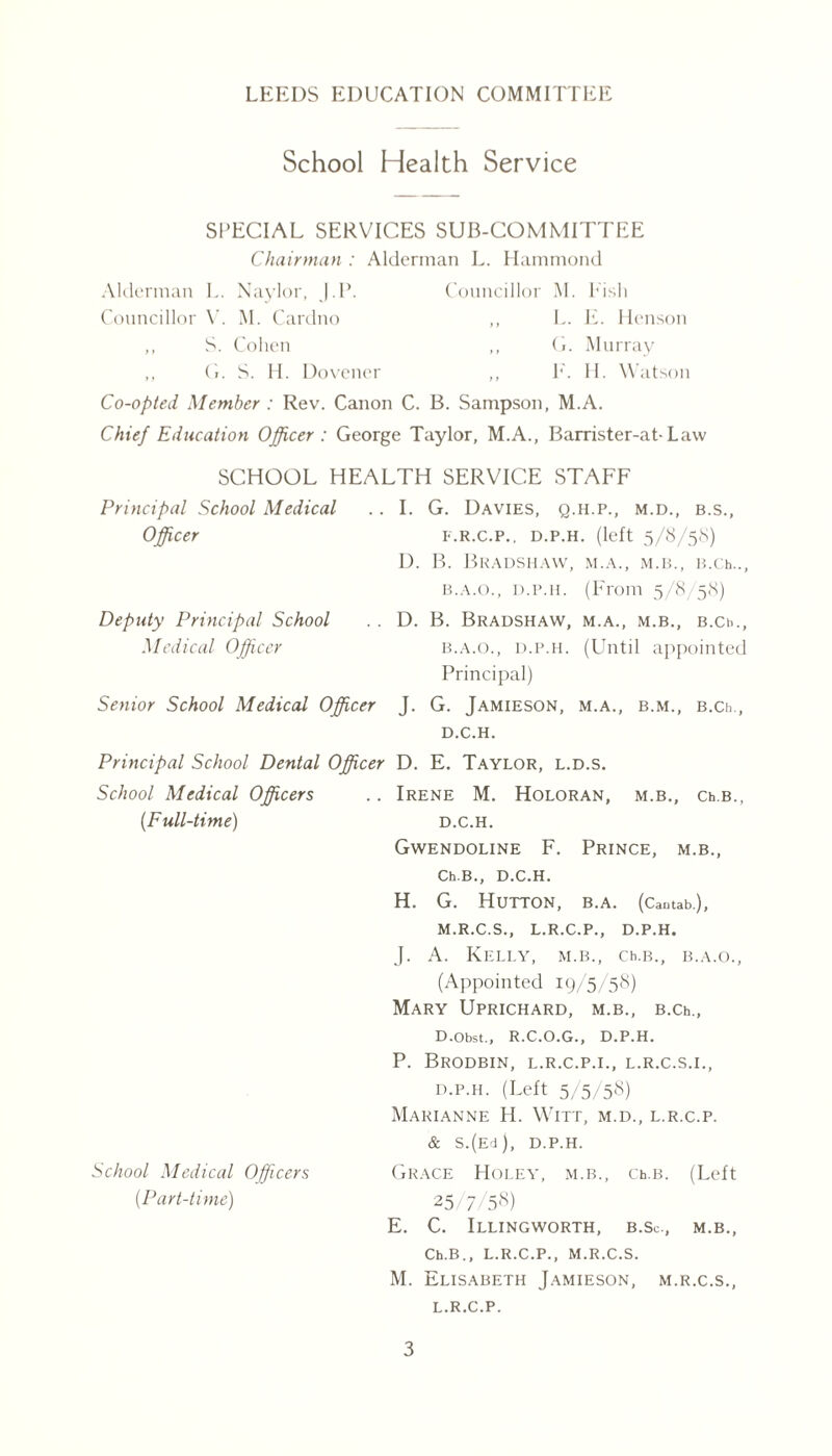 School Health Service SPECIAL SERVICES SUB-COMMITTEE Chairman : Alderman L. Hammond Alderman L. Naylor, ).P. Councillor M. Fish Councillor V'. M. Cardno ,, S. Cohen ,, L. E. Henson ,, G. Murray ,, (1. S. IT Dovener ,, E. II. Watson Co-opted Member : Rev. Canon C. B. Sampson, M.A. Chief Education Officer: George Taylor, M.A., Barrister-at-Law SCHOOL HEALTH SERVICE STAFF Principal School Medical Officer . I. G. Davies, q.h.p., m.d., b.s., F.R.C.P.. D.P.H. (left 5/8/58) D. B. Bradshaw, m.a., m.b., B.ch.., b.a.o., d.p.h. (From 5/8/58) Deputy Principal School Medical Officer . D. B. Bradshaw, m.a., m.b., B.ch., b.a.o., d.p.h. (Until appointed Principal) Senior School Medical Officer J. G. Jamieson, m.a., b.m., B.Ch D.C.H. Principal School Dental Officer D. E. Taylor, l.d.s. School Medical Officers (Full-time) . Irene M. Holoran, m.b., Ch.B., D.C.H. Gwendoline F. Prince, m.b., Ch.B., D.C.H. H. G. Hutton, b.a. (Cantab.), M.R.C.S., L.R.C.P., D.P.H. J. A. Kelly, m.b., Ch.B., b.a.o., (Appointed 19/5/58) Mary Uprichard, m.b., B.Ch., School Medical Officers (Part-time) D.Obst., R.C.O.G., D.P.H. P. BrODBIN, L.R.C.P.I., L.R.C.S.I., d.p.h. (Left 5/5/58) Marianne H. Witt, m.d., l.r.c.p. & S.(Ed), D.P.H. Grace Holey, m.b., Ch.B. (Left 25/7/58) E. C. Illingworth, b.Sc., m.b., Ch.B., L.R.C.P., M.R.C.S. M. Elisabeth Jamieson, m.r.c.s., L.R.C.P.