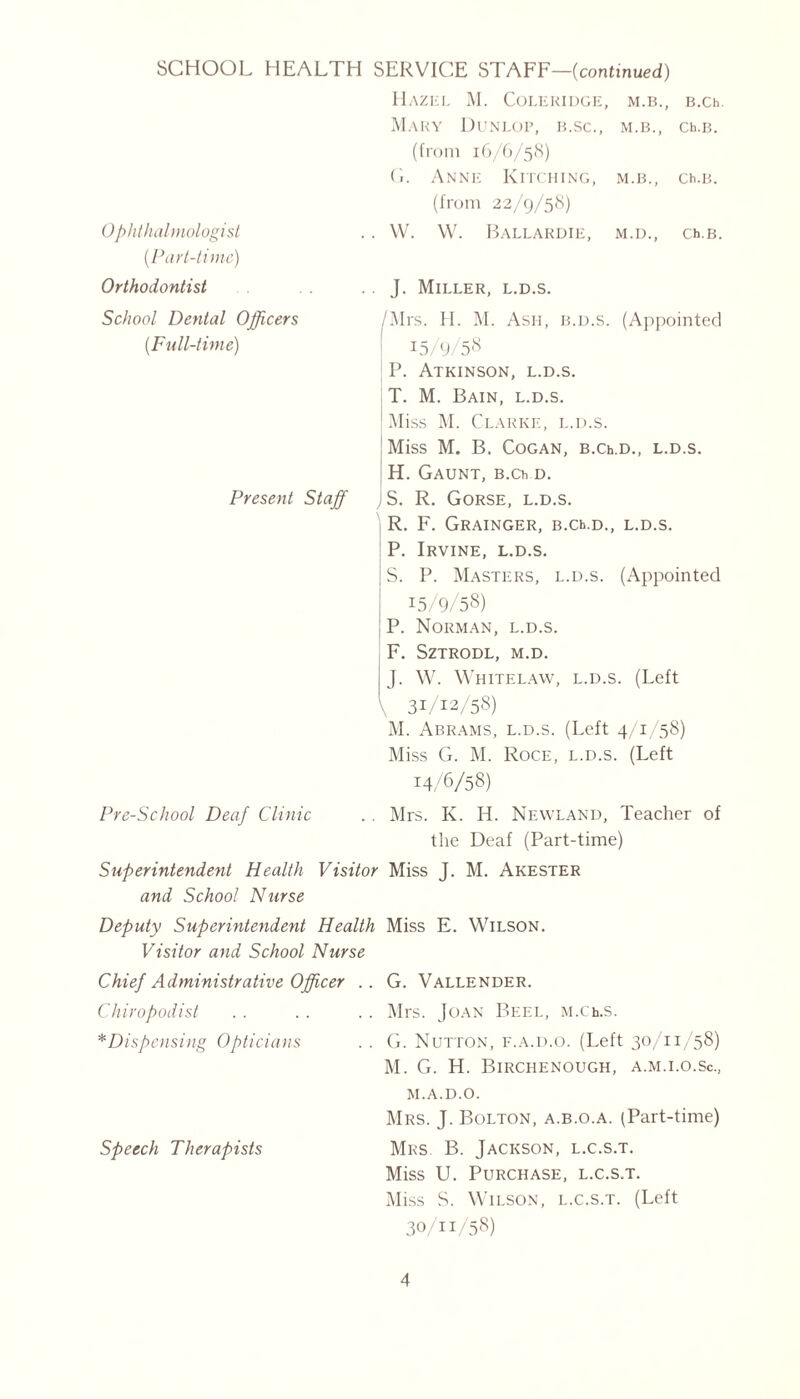 0ophthalmologist (.Part-time) Orthodontist Hazel M. Coleridge, M.B., B.Ch. Mary Dunlop, b.sc., M.B., Ch.B. (from 16/6/58) G. Anne Kitching, M.B., Ch.B. (from 22/9/58) W. W . Ballardie, M.D., Ch.B. J. Miller, l.d.s. School Dental Officers (.Full-time) Present Staff /Mrs. H. M. Ash, b.d.s. (Appointed 15/9/58 P. Atkinson, l.d.s. T. M. Bain, l.d.s. | Miss M. Clarke, l.d.s. Miss M. B. COGAN, B.Ch.D., l.d.s. H. Gaunt, B.Ch d. JS. R. Gorse, l.d.s. R. F. Grainger, B.Ch.D., l.d.s. P. Irvine, l.d.s. S. P. Masters, l.d.s. (Appointed 15/9/58) P. Norman, l.d.s. F. SZTRODL, M.D. J. W. Whitelaw, l.d.s. (Left \ 31/12/58) M. Abrams, l.d.s. (Left 4/1/58) Miss G. M. Roce, l.d.s. (Left 14/6/58) Mrs. K. H. Newland, Teacher of the Deaf (Part-time) Superintendent Health Visitor Miss J. M. Akester and School Nurse Deputy Superintendent Health Miss E. Wilson. Visitor and School Nurse G. Vallender. Mrs. Joan Beel, M.Ch.s. G. Nutton, f.a.d.o. (Left 30/11/58) M. G. H. Birchenough, a.m.i.o.Sc., M.A.D.O. Mrs. J. Bolton, a.b.o.a. (Part-time) Mrs B. Jackson, l.c.s.t. Miss U. Purchase, l.c.s.t. M iss S. Wilson, l.c.s.t. (Left 30/11/58) Pre-School Deaf Clinic Chief Administrative Officer Chiropodist *Dispensing Opticians Speech Therapists