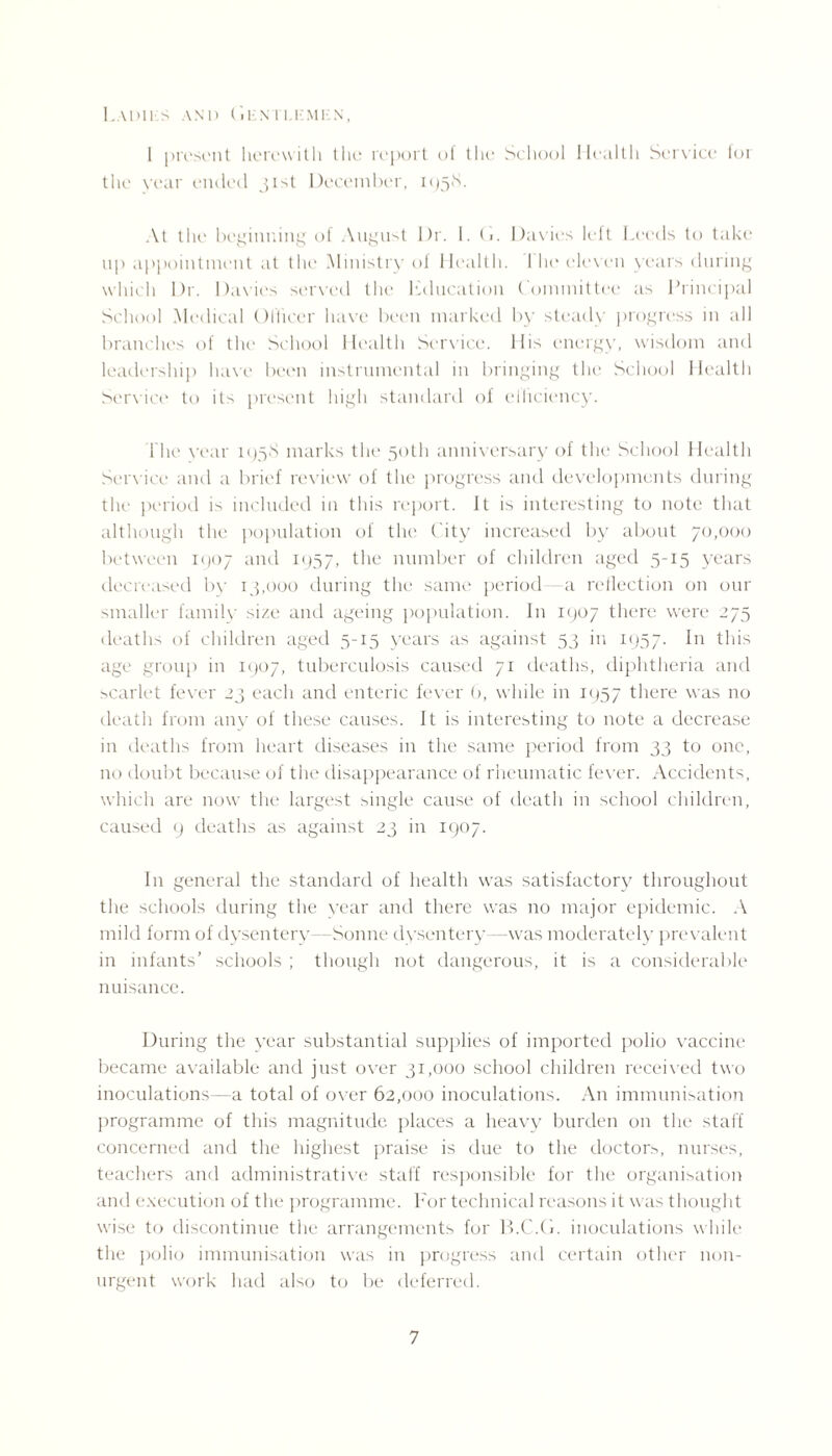 LaDIHS and CiENTI.KMKN, 1 present herewith the report of the School Health Service lor the vear ended 31st December, 1958. At the beginning of August Dr. 1.(1. Davies left Leeds to take up appointment at the Ministry of Health. I he eleven years during which Dr. Davies served the Education Committee as Principal School Medical Officer have been marked by steady progress in all branches of the School Health Service. His energy, wisdom and leadership have been instrumental in bringing the School Health Service to its present high standard of efficiency. I'lie year 1958 marks the 50th anniversary of the School Health Service and a brief review of the progress and developments during the period is included in this report. It is interesting to note that although the population of the City increased by about 70,000 between 1907 and 1957, the number of children aged 5-15 years decreased by 13,000 during the same period—a reflection on our smaller family size and ageing population. I11 1907 there were 275 deaths of children aged 5-15 years as against 53 in 1957. In this age group in 1907, tuberculosis caused 71 deaths, diphtheria and scarlet fever 23 each and enteric fever b, while in 1957 there was no death from any of these causes. It is interesting to note a decrease in deaths from heart diseases in the same period from 33 to one, no doubt because of the disappearance of rheumatic fever. Accidents, which are now the largest single cause of death in school children, caused 9 deaths as against 23 in 1907. In general the standard of health was satisfactory throughout the schools during the vear and there was no major epidemic. A mild form of dysentery—Sonne dysentery—was moderately prevalent in infants' schools ; though not dangerous, it is a considerable nuisance. During the year substantial supplies of imported polio vaccine became available and just over 31,000 school children received two inoculations- a total of over 62,000 inoculations. An immunisation programme of this magnitude places a heavy burden on the staff concerned and the highest praise is due to the doctors, nurses, teachers and administrative staff responsible for the organisation and execution of the programme. For technical reasons it was thought wise to discontinue the arrangements for B.C.G. inoculations while the polio immunisation was in progress and certain other non¬ urgent work had also to be deferred.