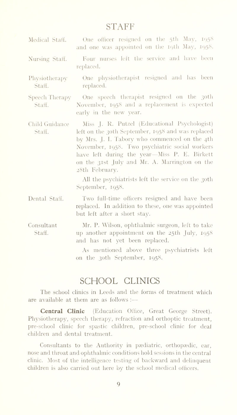 STAFF Medical Staff. One officer resigned on the 5th May, 1958 and one was appointed on the 19th May, 195^- Nursing Staff. Four nurses left the service and have been replaced. Physiotherapy One physiotherapist resigned and has been Staff. replaced. Speech Therapy One speech therapist resigned on the 30th Staff. November, 1958 and a replacement is expected early in the new year. Child Guidance Miss J. R. Putzel (Educational Psychologist) Staff. left on the1 30th September, 1958 and was replaced by Mrs. J. 1. Tabory who commenced on the 4th November, 1958. Two psychiatric social workers have left during the year Miss P. E. Birkett on the 31st July and Mr. A. Marrington on the 28th February. All the psychiatrists left the service on the 30th September, 1958. Dental Staff. Two full-time officers resigned and have been replaced. In addition to these, one was appointed but left after a short stay. Consultant Mr. P. Wilson, ophthalmic surgeon, left to take Staff. up another appointment on the 25th July, 1958 and has not yet been replaced. As mentioned above three psychiatrists left on the 30th September, 195S. SCHOOL CLINICS The school clinics in Leeds and the forms of treatment which are available at them are as follows :•— Central Clinic (Education Office, Great George Street). Physiotherapy, speech therapy, refraction and orthoptic treatment, pre-school clinic for spastic children, pre-school clinic for deaf children and dental treatment. Consultants to the Authority in paediatric, orthopaedic, ear, nose and throat and ophthalmic conditions hold sessions in the central clinic. Most of the intelligence testing of backward and delinquent children is also carried out here by the school medical officers.