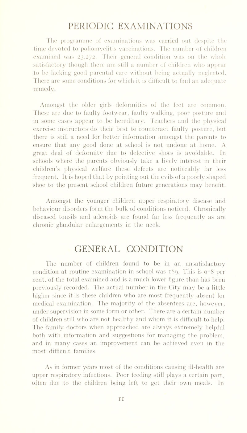 PERIODIC EXAMINATIONS I'lie programme of examinations was carried out despite the time devoted to poliomyelitis vaccinations. The number ol children examined was 23,272. Their general condition was on the whole satisfactory though there are still a number of children who appear to be lacking good parental care without being actually neglected. There are some conditions for which it is difficult to find an adequate remedy. Amongst the older girls deformities of the feet are common. These are due to faulty footwear, faulty walking, poor posture and in some cases appear to be hereditary. Teachers and the physical exercise instructors do their best to counteract faulty posture, but there is still a need for better information amongst the parents to ensure that any good done at school is not undone at home. A great deal of deformity due to defective shoes is avoidable. In schools where the parents obviously take a lively interest in their children’s physical welfare these defects are noticeably far less frequent. It is hoped that by pointing out the evils of a poorly shaped shoe to the present school children future generations may benefit. Amongst the younger children upper respiratory disease and behaviour disorders form the bulk of conditions noticed. Chronically diseased tonsils and adenoids are found far less frequently as are chronic glandular enlargements in the neck. GENERAL CONDITION The number of children found to be in an unsatisfactory condition at routine examination in school was 1S9. This is o-8 per cent, of the total examined and is a much lower figure than has been previously recorded. The actual number in the City may be a little higher since it is these children who are most frequently absent for medical examination. The majority of the absentees are, however, under supervision in some form or other. There are a certain number of children still who are not healthy and whom it is difficult to help. The family doctors when approached are always extremely helpful both with information and suggestions for managing the problem, and in many cases an improvement can be achieved even in the most difficult families. As in former years most of the conditions causing ill-health are upper respiratory infections. Poor feeding still plays a certain part, often due to the children being left to get their own meals. In ri