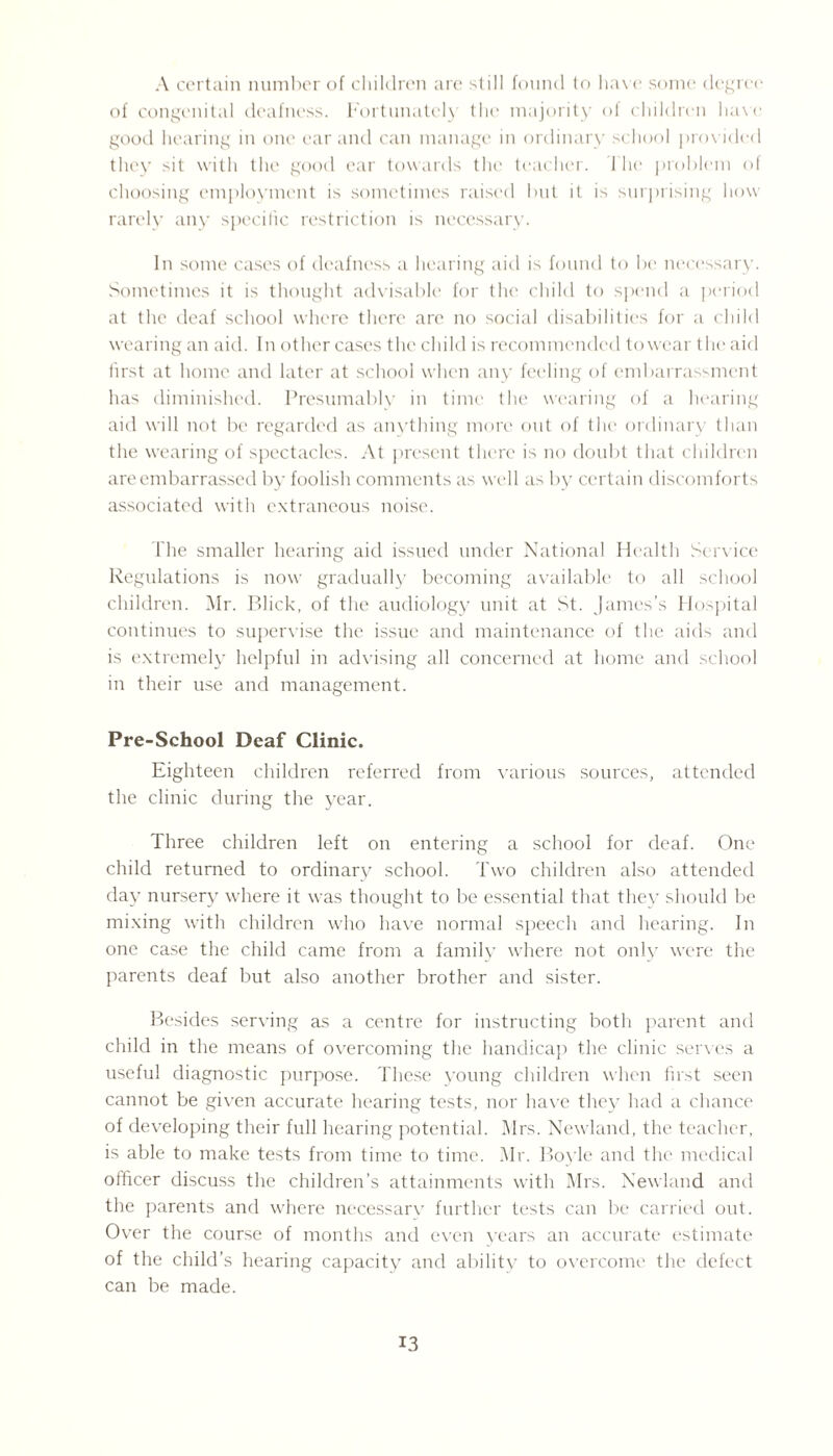 A certain number of children are still found to have some degree of congenital deafness. Fortunately the majority of children have good hearing in one ear and can manage in ordinary school prov ided they sit with the good ear towards the teacher. 1 he problem of choosing employment is sometimes raised but it is surprising how rarely any specific restriction is necessary. In some cases of deafness a hearing aid is found to be necessary. Sometimes it is thought advisable for the child to spend a period at the deaf school where there are no social disabilities for a child wearing an aid. In other cases the child is recommended towear the aid first at home and later at school when any feeling of embarrassment has diminished. Presumably in time the wearing of a hearing aid will not be regarded as anything more out of the ordinary than the wearing of spectacles. At present there is no doubt that children are embarrassed by foolish comments as well as by certain discomforts associated with extraneous noise. The smaller hearing aid issued under National Health Service Regulations is now gradually becoming available to all school children. Mr. Blick, of the audiology unit at St. James’s Hospital continues to supervise the issue and maintenance of the aids and is extremely helpful in advising all concerned at home and school in their use and management. Pre-School Deaf Clinic. Eighteen children referred from various sources, attended the clinic during the year. Three children left on entering a school for deaf. One child returned to ordinary school. Two children also attended day nursery where it was thought to be essential that they should be mixing with children who have normal speech and hearing. In one case the child came from a family where not only were the parents deaf but also another brother and sister. Besides serving as a centre for instructing both parent and child in the means of overcoming the handicap the clinic serves a useful diagnostic purpose. These young children when first seen cannot be given accurate hearing tests, nor have they had a chance of developing their full hearing potential. Mrs. Newland, the teacher, is able to make tests from time to time. Mr. Boyle and the medical officer discuss the children’s attainments with Mrs. Newland and the parents and where necessary further tests can Ire carried out. Over the course of months and even years an accurate estimate of the child’s hearing capacity and ability to overcome the defect can be made.