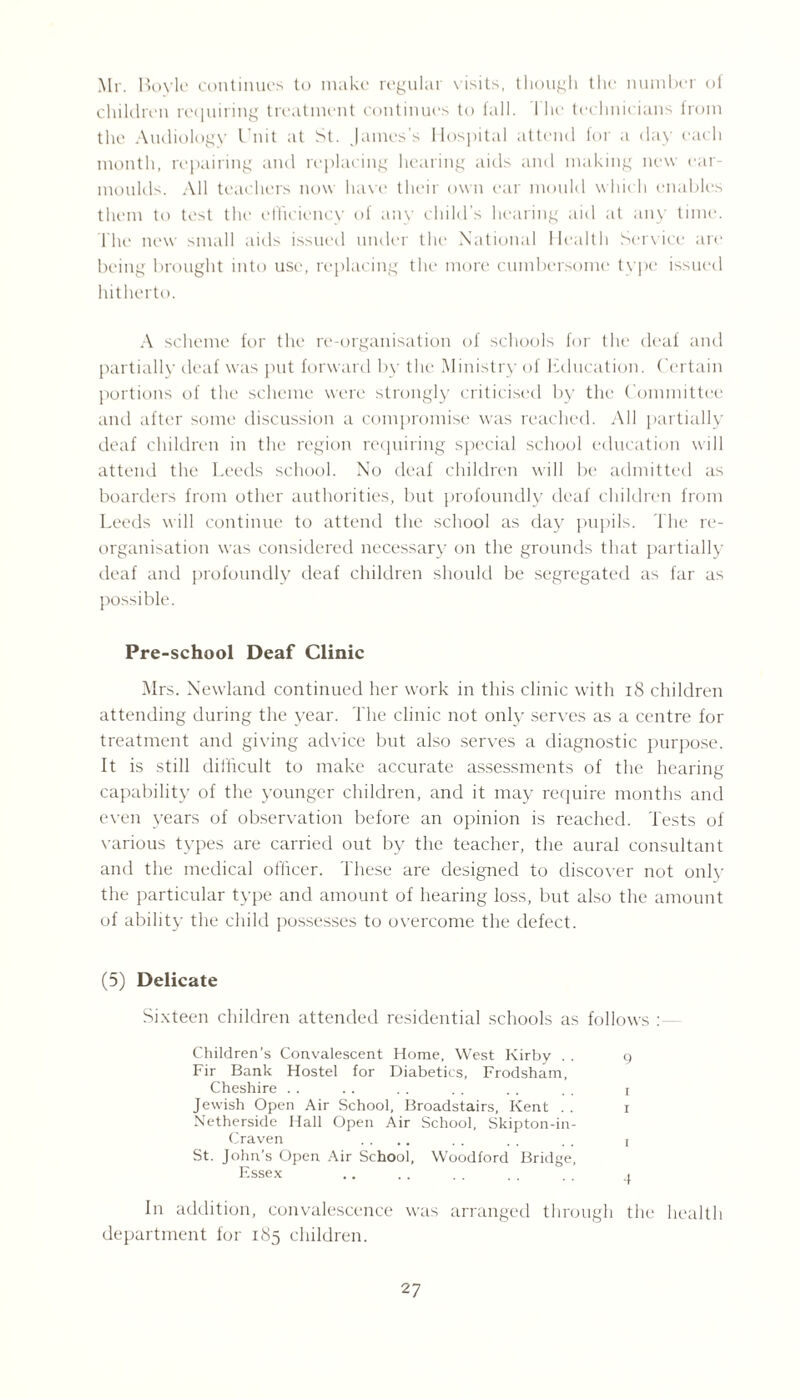 Mr. Boyle continues to make regular visits, though the number of children requiring treatment continues to fall. I he technicians from the Audiology Unit at St. James’s Hospital attend for a day each month, repairing and replacing hearing aids and making new ear- moulds. All teachers now have their own ear mould which enables them to test the efficiency of any child’s hearing aid at any time. The new small aids issued under the National Health Service are being brought into use, replacing the more cumbersome type issued hitherto. A scheme for the re-organisation of schools for the deaf and partially deaf was put forward by the Ministry of Education. Certain portions of the scheme were strongly criticised by the Committee and after some discussion a compromise was reached. All partially deaf children in the region requiring special school education will attend the Leeds school. No deaf children will be admitted as boarders from other authorities, but profoundly deaf children from Leeds will continue to attend the school as day pupils. The re¬ organisation was considered necessary on the grounds that partially deaf and profoundly deaf children should be segregated as far as possible. Pre-school Deaf Clinic Mrs. Newland continued her work in this clinic with 18 children attending during the year. The clinic not only serves as a centre for treatment and giving advice but also serves a diagnostic purpose. It is still difficult to make accurate assessments of the hearing capability of the younger children, and it may require months and even years of observation before an opinion is reached. Tests of various types are carried out by the teacher, the aural consultant and the medical officer. These are designed to discover not only the particular type and amount of hearing loss, but also the amount of ability the child possesses to overcome the defect. (5) Delicate Sixteen children attended residential schools as follows : Children’s Convalescent Home, West Kirby . . g Fir Bank Hostel for Diabetics, Frodsham, Cheshire . . . . . . . . . . , . j Jewish Open Air School, Broadstairs, Kent . . i Netherside Hall Open Air School, Skipton-in- Craven .... . . . . . . i St. John’s Open Air School, Woodford Bridge, Essex .. . . . . . . , , ^ In addition, convalescence was arranged through the health department for 185 children.