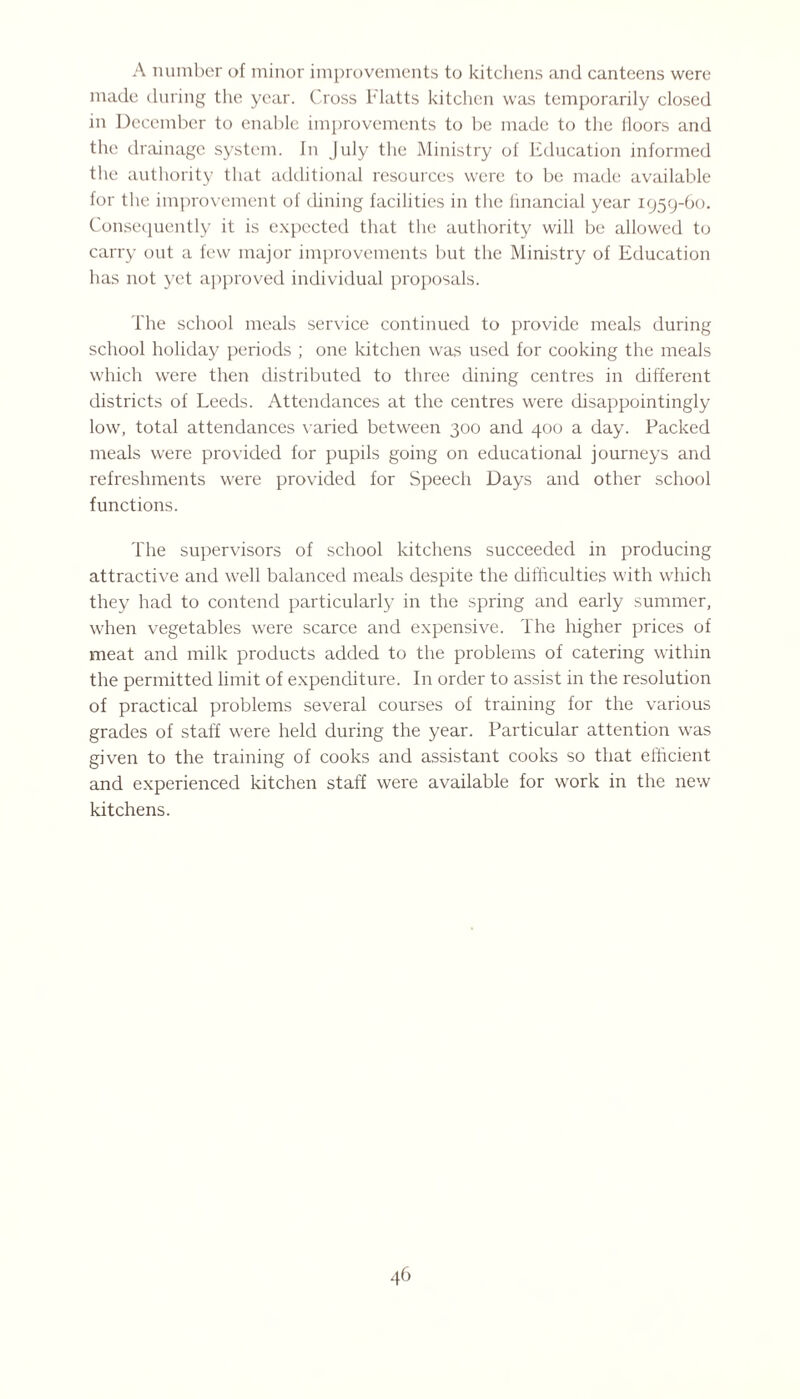 A number of minor improvements to kitchens and canteens were made during the year. Cross Flatts kitchen was temporarily closed in December to enable improvements to be made to the iloors and the drainage system. In July the Ministry of Education informed the authority that additional resources were to be made available for the improvement of dining facilities in the financial year 1959-60. Consequently it is expected that the authority will be allowed to carry out a few major improvements but the Ministry of Education has not yet approved individual proposals. The school meals service continued to provide meals during school holiday periods ; one kitchen was used for cooking the meals which were then distributed to three dining centres in different districts of Leeds. Attendances at the centres were disappointingly low, total attendances varied between 300 and 400 a day. Packed meals were provided for pupils going on educational journeys and refreshments were provided for Speech Days and other school functions. The supervisors of school kitchens succeeded in producing attractive and well balanced meals despite the difficulties with which they had to contend particularly in the spring and early summer, when vegetables were scarce and expensive. The higher prices of meat and milk products added to the problems of catering within the permitted limit of expenditure. In order to assist in the resolution of practical problems several courses of training for the various grades of staff were held during the year. Particular attention was given to the training of cooks and assistant cooks so that efficient and experienced kitchen staff were available for work in the new kitchens.