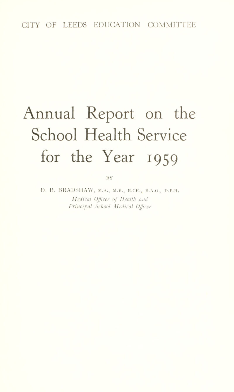 CITY OF LEEDS EDUCATION COMMITTEE Annual Report on the School Health Service for the Year 1959 I) P>. BRADSHAW, m.a., m.b., b.ch., b.a.o., d.imi. Medical Officer of Health and Principal School Medical Officer