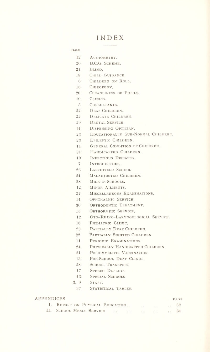 INDEX I'AGR. 12 Audiometry. 20 B.C.G. Scheme. 21 Blind. 18 Child Guidance 0 Children on Roll. 10 Chiropody. 20 Cleanliness of Pupils. 10 Clinics. 5 Consultants. 22 Deaf Children. 22 Delicate Children. 2!) Dental Service. 14 Dispensing Optician. 23 Educationally Sub-Normal Children. 23 Epileptic Children. 11 General Condition of Children. 21 Handicapped Children. 1!* Infectious Diseases. 7 Introduction. 20 Larchfield School 24 Maladjusted Children. 28 Milk in Schools. 12 Minor Ailments. 27 Miscellaneous Examinations. 14 Ophthalmic Service. 30 Orthodontic Treatment. 15 Orthopedic Service. 12 Oto-Rhino-Laryngologicat. Service. 10 Pediatric Clinic. 22 Partially Deaf Children. 22 Partially Sighted Children 11 Periodic Examinations 24 Physically Handicapped Children. 21 Poliomyelitis Vaccination 13 Pre-School Deaf Clinic. 28 School Transport 17 Speech Defects 43 Special Schools 3, !) Staff. 37 Statistical Tables. APPENDICES pag i I. Report on Physical Education .. .. .. 32