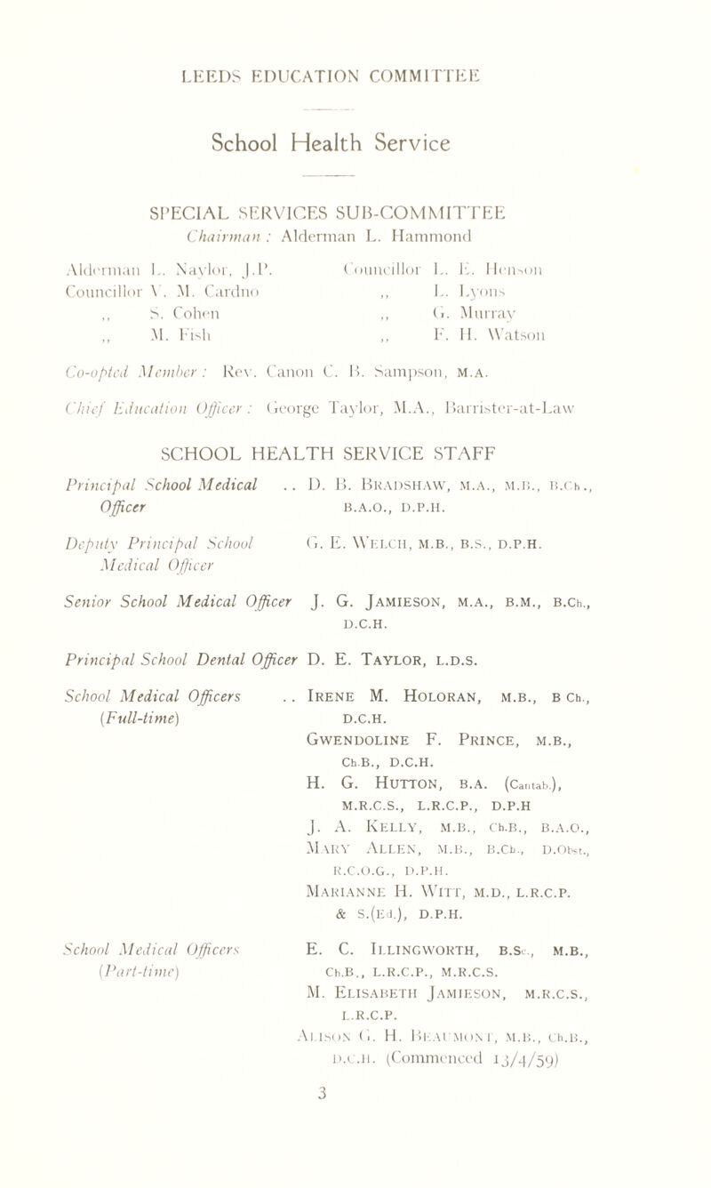 LEEDS EDUCATION COMM LITEE School Health Service SPECIAL SERVICES SUB-COMMITTEE Chairman : Alderman L. Hammond Alderman L. Naylor, J.P. Councillor Y. M. Cardno ,, S. Cohen M. Fish Councillor L. E. Henson ,, L. Lyons ,, G. Murray ,, E. II. Watson Co-opted Member: Row Canon C. B. Sampson, m.a. Chief Education Officer : George Taylor, M.A., Barrister-at-Law SCHOOL HEALTH SERVICE STAFF Principal School Medical Officer .. D. B. Bradshaw, m.a., m.b., B.Ch., B.A.O., D.P.H. Deputy Principal School Medical Officer G. E. Welch, m.b., b.s., d.p.h. Senior School Medical Officer J. G. Jamieson, m.a., b.m., B.Ch., D.C.H. Principal School Dental Officer D. E. Taylor, l.d.s. School Medical Officers (.Full-time) .. Irene M. Holoran, m.b., b Ch., D.C.H. Gwendoline F. Prince, m.b., Ch.B., D.C.H. H. G. Hutton, b.a. (Cantab.), M.R.C.S., L.R.C.P., D.P.H J. A. Kelly, m.b., ceb., b.a.o., M \ry Allen, m.b., b.ce, d.oim., R.C.O.G., D.P.H. Marianne H. Witt, m.d., l.r.c.p. & S.(Ed.), D.P.H. School Medical Officers (Part-time) E. C. Illingworth, b.Sc., m.b., Ch.B., l.r.c.p., m.r.c.s. M. Elisabeth Jamieson, m.r.c.s., l.r.c.p. Alison G. H. Beaumont, m.b., cell, d.c.h. (Commenced 13/4/59)