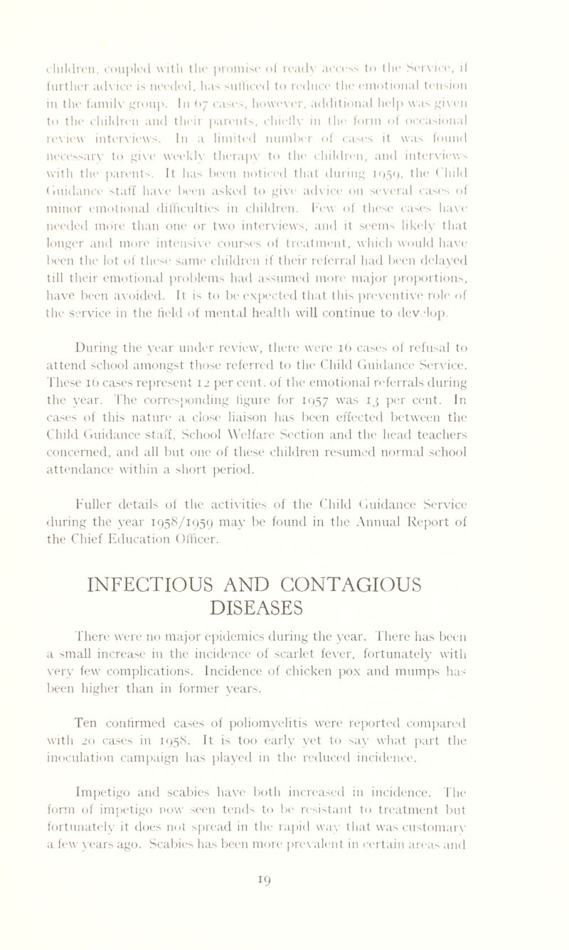 children, coupled with the promise of ready access to the Service, if further advice is needed, has sufficed to reduce the emotional tension in the familv group. In (>7 cases, however, additional hoip was given to the children and their parents, chiefly in the form of occasional review interviews. In a limited number of case's it was found necessary to give weekly therapv to the children, and interviews with the parents. It has been noticed that during 1059, the Child Guidance staff have been asked to give advice on several cases of minor emotional difficulties in children, hew of these cases have needed more than one or two interviews, and it seems likely that longer and more intensive courses of treatment, which would have been the lot of these same children if their referral had been delayed till their emotional problems had assumed more major proportions, have been avoided. It is to be expected that this preventive role of the service in the held of mental health will continue to develop. During the year under review, there were 16 cases of refusal to attend school amongst those referred to the Child Guidance Service. These lb cases represent 12 per cent, of the emotional referrals during the year. The corresponding figure for 1957 was 13 per cent. In cases of this nature a close liaison has been effected between the Child Guidance staff, School W elfare Section and the head teachers concerned, and all but one of these children resumed normal school attendance within a short period. Fuller details of the activities of the Child Guidance Service during the year 1958/1959 may be found in the Annual Report of the Chief Education Officer. INFECTIOUS AND CONTAGIOUS DISEASES There were no major epidemics during the year. There has been a small increase in the incidence of scarlet fever, fortunately with very few complications. Incidence of chicken pox and mumps has been higher than in former years. Ten confirmed cases of poliomyelitis were reported compared with 20 cases in 1958. It is too early yet to say what part the inoculation campaign has played in the reduced incidence. Impetigo and scabies have both increased in incidence. The form of impetigo now seen tends to be resistant to treatment but fortunately it does not spread in the rapid way that was customary a few years ago. Scabies has been more prevalent in certain areas and !9