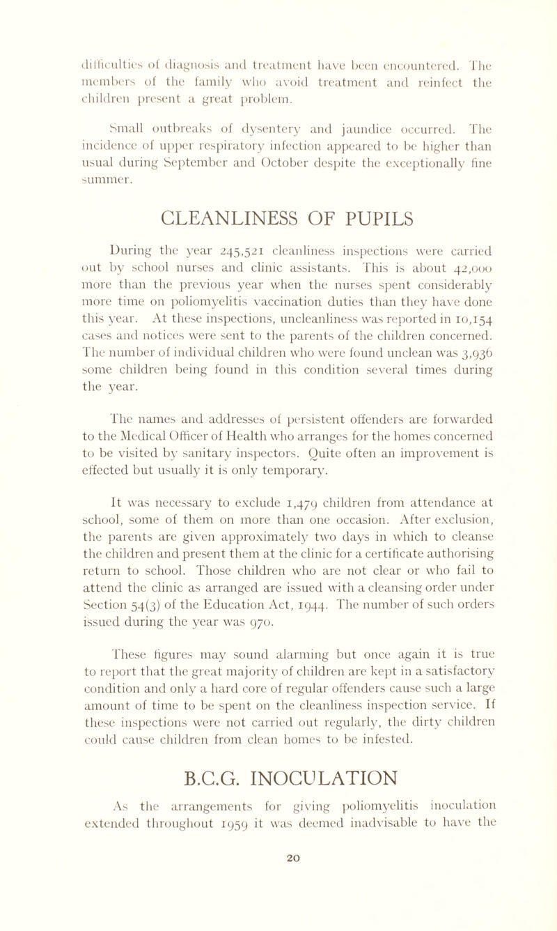 difficulties of diagnosis and treatment have been encountered. The members of the family who avoid treatment and reinfect the children present a great problem. Small outbreaks of dysentery and jaundice occurred. The incidence of upper respiratory infection appeared to be higher than usual during September and October despite the exceptionally fine summer. CLEANLINESS OF PUPILS During the year 245,521 cleanliness inspections were carried out by school nurses and clinic assistants. This is about 42,000 more than the previous year when the nurses spent considerably more time on poliomyelitis vaccination duties than they have done this year. At these inspections, uncleanliness was reported in 10,154 cases and notices were sent to the parents of the children concerned. The number of individual children who were found unclean was 3,936 some children being found in this condition several times during the year. The names and addresses of persistent offenders are forwarded to the Medical Officer of Health who arranges for the homes concerned to be visited by sanitary inspectors. Quite often an improvement is effected but usually it is only temporary. It was necessary to exclude 1,479 children from attendance at school, some of them on more than one occasion. After exclusion, the parents are given approximately two days in which to cleanse the children and present them at the clinic for a certificate authorising return to school. Those children who are not clear or who fail to attend the clinic as arranged are issued with a cleansing order under Section 54(3) of the Education Act, 1944. The number of such orders issued during the year was 970. These figures may sound alarming but once again it is true to report that the great majority of children arc kept in a satisfactory condition and only a hard core of regular offenders cause such a large amount of time to be spent on the cleanliness inspection service. If these inspections were not carried out regularly, the dirty children could cause children from clean homes to be infested. B.G.G. INOCULATION As the arrangements for giving poliomyelitis inoculation extended throughout 1959 it was deemed inadvisable to have the