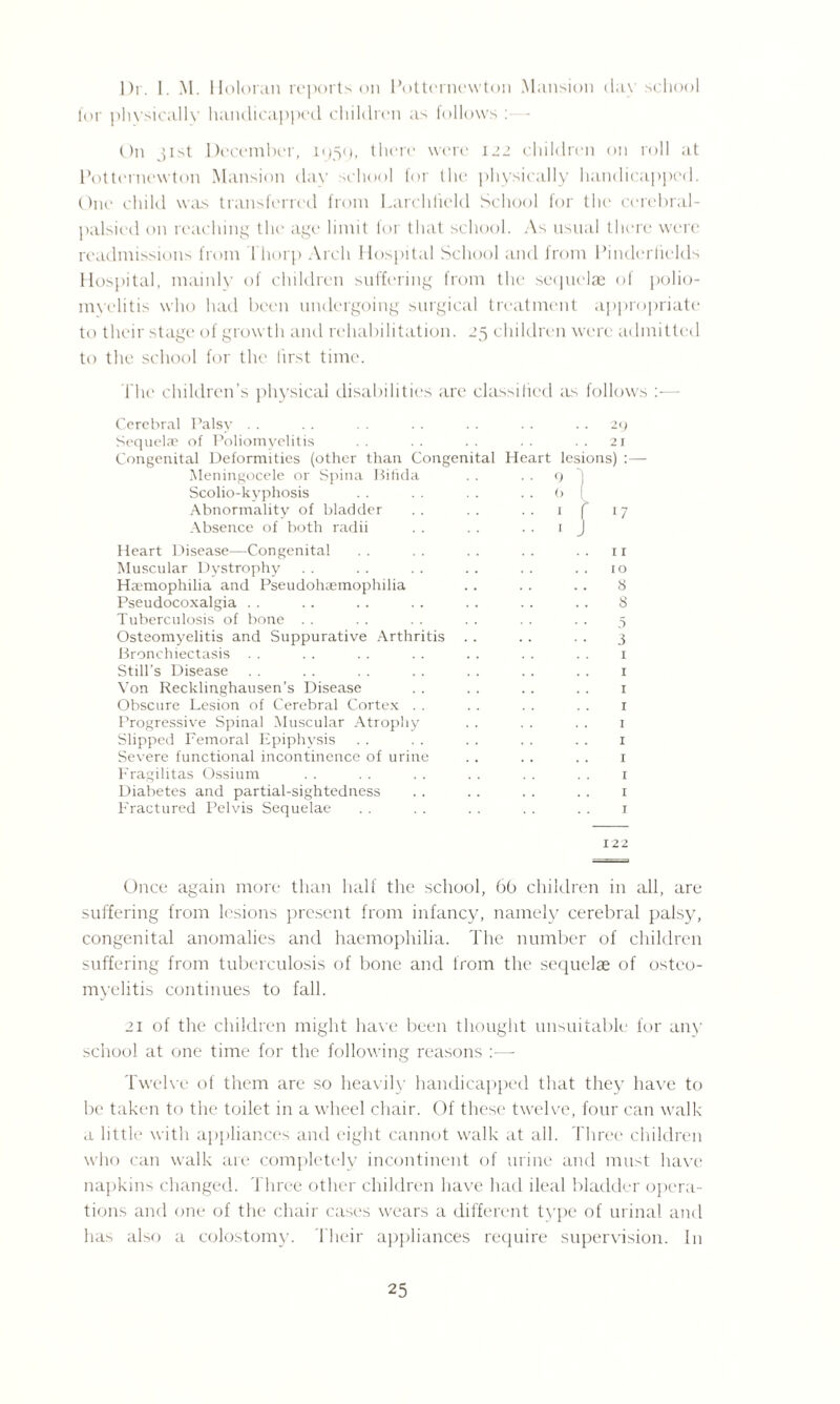 Dr. I. M. Holoran reports on Potternevvton Mansion clay school for physically handicapped children as follows :■—- On jist December, 1959, there were 122 children on roll at Potternewton Mansion day school for the physically handicapped. One child was transferred from Larchfield School for the cerebral- palsied on reaching the age limit lor that school. As usual there were readmissions from Thorp Arch Hospital School and from Pinderlields Hospital, mainly of children suffering from the sequelae of polio¬ myelitis who had been undergoing surgical treatment appropriate to their stage of growth and rehabilitation. 25 children were admitted to the school for the first time. The children’s physical disabilities are classified as follows :— Cerebral Palsy Sequelae of Poliomyelitis Congenital Deformities (other than Congen Meningocele or Spina Bifida Scoliokyphosis Abnormality of bladder Absence of both radii . . 29 21 ital Heart lesions) 9 1 b ( ! I 17 Heart Disease—Congenital .. .. .. .. .. ir Muscular Dystrophy . . . . . . . . . . 10 Haemophilia and Pseudohaemophilia . . . . .. 8 Pseudocoxalgia . . .. .. . . . . . . . . 8 Tuberculosis of bone . . . . . . . . . . .. 5 Osteomyelitis and Suppurative Arthritis . . . . . . 3 Bronchiectasis . . . . . . . . . . . . . . r Still’s Disease . . . . . . . . .. .. . . 1 Von Recklinghausen’s Disease . . . . . . . . 1 Obscure Lesion of Cerebral Cortex . . . . . . . . 1 Progressive Spinal Muscular Atrophy . . . . . . 1 Slipped Femoral Epiphysis . . . . . . . . .. 1 Severe functional incontinence of urine .. . . . . 1 Fragilitas Ossium . . . . .. .. . . . . 1 Diabetes and partial-sightedness . . . . . . . . 1 Fractured Pelvis Sequelae . . . . . . . . . . 1 122 Once again more than half the school, 66 children in all, are suffering from lesions present from infancy, namely cerebral palsy, congenital anomalies and haemophilia. The number of children suffering from tuberculosis of bone and from the sequelae of osteo¬ myelitis continues to fall. 21 of the children might have been thought unsuitable for any school at one time for the following reasons :—- Twelve of them are so heavily handicapped that they have to be taken to the toilet in a wheel chair. Of these twelve, four can walk a little with appliances and eight cannot walk at all. Three children who can walk are completely incontinent of urine and must have napkins changed. Three other children have had ileal bladder opera¬ tions and one of the chair cases wears a different type of urinal and has also a colostomy. Their appliances require supervision. In