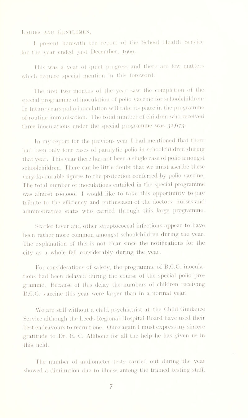 I A1HI S AND Gl-'NTI.KMKN, I present herewith tin* report of the School Health Service tor the year ended jrH December, ipbo. I hi was a year of ()uiet progress and there are few matters which ret pi ire special mention in tins foreword. I he first two months of the year saw the completion of the special programme of inoculation ol polio vaccine for schoolchildren- In future years polio inoculation will take its place in the programme of routine immunisation. 1 he total numbci of children who received three inoculations under the special programme was 32,(>73. In my report for the previous vear I had mentioned that there had been only four cases of paralytic polio in schoolchildren during that year. 1 his vear there has not been a single case of polio amongst schoolchildren. There can be little doubt that we must ascribe these eery favourable figures to the protection conferred by polio vaccine. The total number of inoculations entailed in the special programme was almost 100,000. I would like to take this opportunity to pay tribute to the efficiency and enthusiasm of the doctors, nurses and administrative staffs who carried through this large programme. Scarlet fewer and other streptococcal infections appear to have been rather more common amongst schoolchildren during the year. The explanation of this is not clear since the notifications for the citv as a whole fell considerably during the year. For considerations of safety, the programme of B.C.G. inocula¬ tion had been delayed during the course of the special polio pro¬ gramme. Because of this delay the numbers of children receiving 13.C.G. vaccine this year were larger than in a normal year. We are still without a child psychiatrist at the Child Guidance Service although the Leeds Regional Hospital Board have used their best endeavours to recruit one. Once again 1 must express my sincere gratitude to l)r. E. C. Allibone for all the help he has given us in this field. 1 he number of audiometer tests carried out during the yeat showed a diminution due to illness among the trained testing staff.