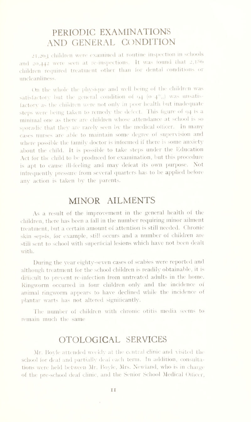 PERIODIC EXAMINATIONS AND GENERAL CONDITION children were examined at routine inspection in schools and jo,442 were seen .it re-inspections. Il was found that 2,ltd) children required treatment other than tor dental conditions or uncleanliness. On the whole the physique and well being ol the children was satisfactoiv but the general condition ol 04 (<> 4«>) w:is nnsatis factory- .is the children wore not only in poor health but inadequate steps were being taken to remedy the delect. 1 his figure of 04 <s a minimal one as there are children yvliosc attendance at school is >0 sporadic that they are rarely seen by the medical officer. In many cases nurses are able to maintain some degree of supervision and where possible the family doctor is informed if there is some anxiety about the child. It is possible to take steps under the Education Act for tin child to be produced for examination, but this procedure is apt to cause ill-feeling and may defeat its own purpose. Not infrequently pressure from several quarters has to be applied before any action is taken by the parents. MINOR AILMENTS As a result of the improvement in the general health of the children, there has been a fall in the number requiring minor ailment treatment, but a certain amount of attention is still needed. ( hronic skin sepsis, for example, still occurs and a number of children arc -.till sent to school with superficial lesions which have not be en dealt with. During the year eighty-seven cases of scabies were reported and although treatment for the school children is readily obtainable, it is difficult to prevent re-infection from untreated adults in the home. Ringyvorm occurred in four children only and the incidence of animal ringyvorm appears to have declined while the incidence of plantar yvarts has not altered signilicantly. The number of children yvith chronic otitis media seems to remain much the same OTOLOGICAL SERVICES Mr. Hoyle attended yveeklv at the central clinic and visited the school for deaf and partially deaf each term. In addition, consulta¬ tions were held between Mr. Hoyle, Mrs. Newland, yvho is in charge of the pre-school deaf clinic, and the Senior School Medical Officer,
