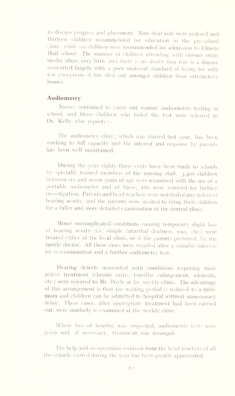 to discuss progress and placement. Nine deal aids were ordered and thirteen children recommended for education in the pre-school clmn while six children were recommended for admission to Elmete Hall school. 1 he number of children attending with chronic otitis media alters very little and there is no doubt that this is a disease associated largely with a poor material standard of living for with lew exceptions it has died out amongst children from satisfactory homes. Audiometry Nurses continued to carry out routine audiometric testing in school, and those children who failed the test were referred to Dr. Kelly who reports : I he- audiometry clinic, which was started last year, has been working to full capacity and the interest and response1 by parents has been well maintained. During the year eighty-three visits have been made to schools by specially trained members of the nursing staff. 3,400 children between six and seven years of age were examined with the use of a portable audiometer and of these, 160 were referred for further investigation. Parents and head teachers were notified of any defect of hearing acuity, and the parents were invited to bring their children for a fuller and more detailed examination at the central clinic. Minor uncomplicated conditions causing temporary slight loss of hearing acuity (i.e. simple catarrhal deafness, wax, etc.) were treated either at the local clinic, or il the parents preferred, by the family doctor. All these cases were recalled after a suitable interval for re-examination and a further audiometry test. Hearing defects associated with conditions requiring more active treatment (chronic otitis, tonsillar enlargement, adenoids, etc.) were referred to Mr. Bovle at his weekly clinic, lhe advantage of this arrangement is that the waiting period is reduced to a mini¬ mum and children can be admitted to hospital without unnecessary delay, these cases, after appropriate treatment had been carried out, were similarly re-examined at tin1 weekly clinic. Where loss of hearing was suspected, audiometrie tests were given and, if necessary, treatment was arranged. 1 he help and co-operation received from the head teachers of all the schools visited during the year has been greatly appreciated.
