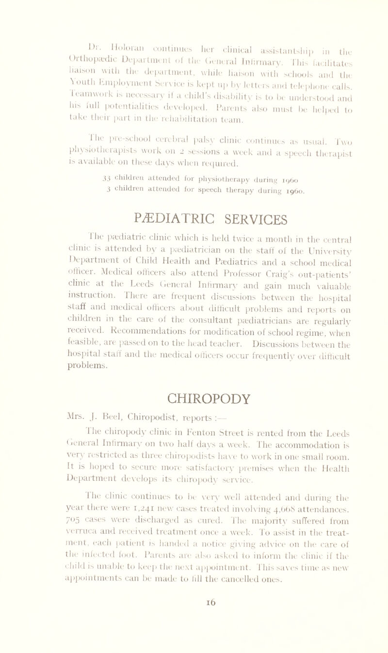 1)1 • li<,loran continues her clinical assistantship in the ()i thupredic Department ol tlu: General Infirmary. This facilitates liaison with the department, while liaison with schools and tlu Youth Employment Sen ice is kept np by letters and telephone calls, teamwork is necessary if a child’s disability is to be understood and Ins full potentialities developed. Parents also must be helped to take their part in the rehabilitation team. I he pre-school cerebral palsy clinic continues as usual. Two physiotherapists work on 2 sessions a week and a speech therapist is available on these days when repaired. 33 children attended for physiotherapy during i960 3 children attended for speecli therapy during i960. PAEDIATRIC SERVICES I he1 paediatric clinic which is held twice a month in the central dinic is attended by a paediatrician on the staff of the University I department ot Child Health and Paediatrics and a school medical officer. Medical officers also attend Professor Craig’s out-patients’ clinic at the Leeds General Infirmary and gain much valuable instruction. There are frequent discussions between the hospital staff and medical officers about difficult problems and reports on children in the care of the consultant paediatricians are regularly ieceived. Recommendations for modification of school regime, when feasible, are ’passed on to the head teacher. Discussions between the hospital staff and the medical officers occur frequently over difficult problems. CHIROPODY Mrs. |. Beel, Chiropodist, reports 1 he chiropody clinic in Fenton Street is rented from the Leeds General Infirmary on two half days a week. The accommodation is very restricted as three chiropodists have to work in one small room. It is hoped to secure more satisfactory premises when the Health Department develops its chiropody service. I he clinic continues to be very well attended and during the year there were 1,241 new cases treated involving 4,668 attendances. 705 cases were discharged as cured. The majority suffered from verruca and received treatment once a week. To assist in the treat¬ ment, each patient is handed a notice giving advice on the rare of the infected foot. Parents are also asked to inform the clinic if the child is unable to keep the next appointment. This saves time a^ new appointments can be made to lill the cancelled ones.