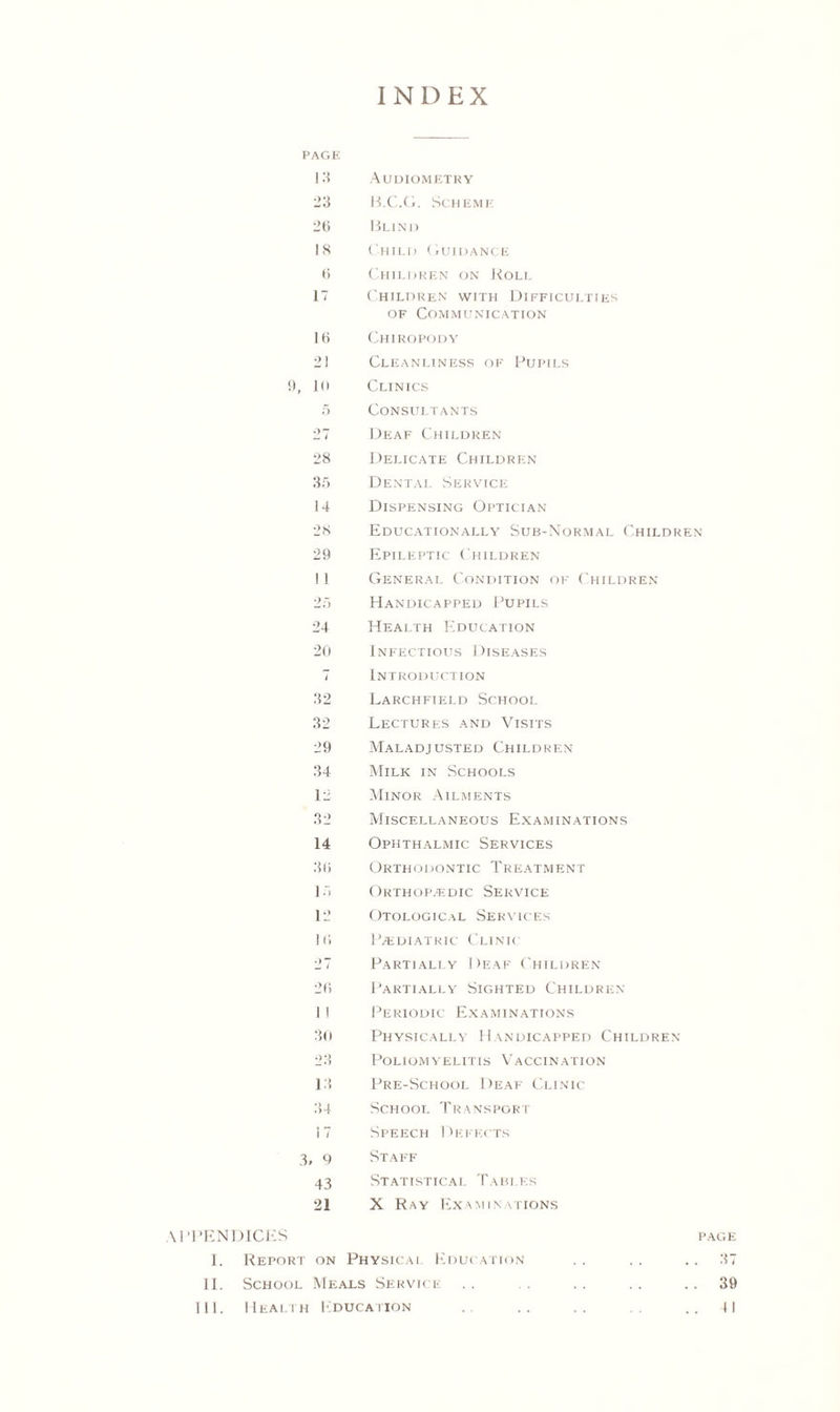 INDEX PAGE 13 Audiometry 23 B.C.G. Scheme 26 Blind 18 Child Guidance 6 Children on Roll 17 Children with Difficulties of Communication 16 Chiropody 21 Cleanliness of Pupils 9, 10 Clinics 5 Consultants 27 Deaf Children 28 Delicate Children 35 Dental Service 14 Dispensing Optician 28 Educationally Sub-Normal Children 29 Epileptic Children 11 General Condition of Children 25 Handicapped Pupils 24 Health Education 20 Infectious Diseases 7 Introduction 32 Larchfield School 32 Lectures and Visits 29 Maladjusted Children 34 Milk in Schools 12 Minor Ailments 32 Miscellaneous Examinations 14 Ophthalmic Services 36 Orthodontic Treatment 15 Orthopaedic Service 12 Otological Services 16 IAediatric Clinic 27 Partially Deaf Children 26 Partially Sighted Children 1 I Periodic Examinations 30 Physically Handicapped Children 23 Poliomyelitis Vaccination 13 Pre-School Deaf Clinic 34 School Transport 17 Speech Defects 3, g Staff 43 Statistical Tables 21 X Ray Examinations APPENDICES page 1. Report on Physical Education . . . . .. 37 II. School Meals Service .. . . .. .. 39