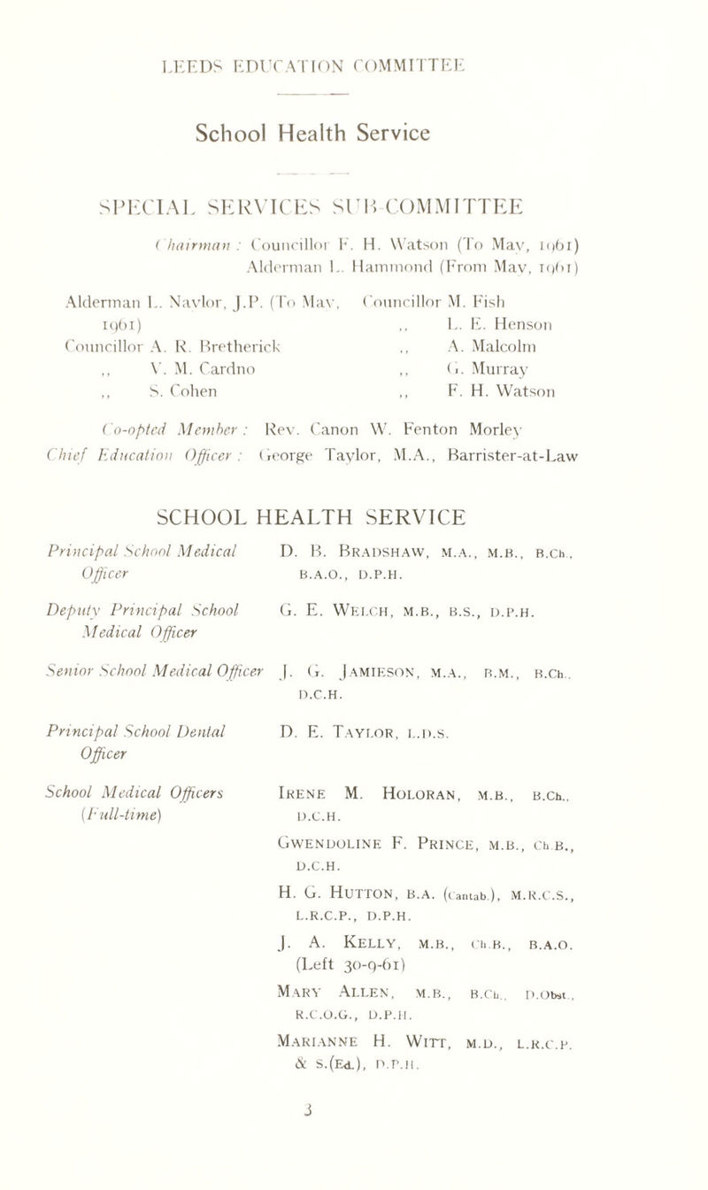 School Health Service SPECIAL SERVICES SEP COMMITTEE ( hairman : Councillor F. H. Watson (To Mav, Alderman L. Hammond (From Mav, Alderman L. Navlor, J.P. (To Mav, 1961) Councillor A. R. Bretherick ,, V. M. Cardno ,, S. Cohen Councillor M. Fish ,, L. E. Henson ,, A. Malcolm ,, (■. Murray ,, F. H. Watson Co-opted Member: Rev. Canon W. Fenton Morley Chief Education Officer: George Taylor, M.A., Barrister-at-Law SCHOOL HEALTH SERVICE Principal School Medical Officer Deputy Principal School Medical Officer D. B. Bradshaw, m.a., m.b., B.ch, B.A.O., D.P.H. G. E. Welch, m.b., b.s., d.p.h. Senior School Medical Officer f. G. Jamieson, m.a., r.m., B.ch.. Principal School Dental D.C.H. D. E. Taylor, l.d.s. Officer School Medical Officers Irene M. Holoran, m.b ., B.Ch., (Full-time) D.C.H. Gwendoline F. Prince, m. B., Ch B. D.C.H. H. G. Hutton, b.a. (cantab.), M.R.C.S. L.R.C.P., D.P.H. J. A. Kelly, m.b., ci. b. , B.A.O (Left 30-9-61) Mary Allen, m.b., b.cu. D.Obst. R.C.O.G., D.P.H. Marianne H. Wirr, m.d., L.R.C.P & S.(Ed.), D.P.H.