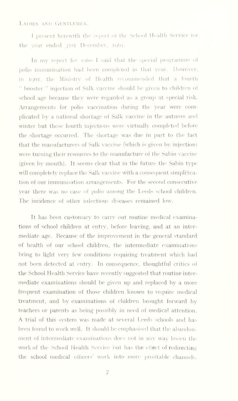 Lames and Gentlemen, I present herewith the report ol the School Health Service loi the year ended 31st December. iqbi. In my report for iqbo I said that the special programme of polio immunisation had been completed in that year. However, in 1961, the Ministry of Health recommended that a fourth “ booster ” injection of Salk vaccine should be given to children ol school age because they were regarded as a group at special risk. Arrangements for polio vaccination during the year were com¬ plicated by a national shortage of Salk vaccine in the autumn and winter but these fourth injections were virtually completed before the shortage occurred. The shortage was due in part to the fact that the manufacturers of Salk vaccine (which is given bv injection) were turning their resources to the manufacture of the Sabin vaccine (given bv mouth). It seems clear that in the future the Sabin type will completely replace the Salk vaccine with a consequent simplifica¬ tion of our immunisation arrangements. For the second consecutive vear there was no case of polio among the Leeds school children. The incidence of other infectious diseases remained low. It has been customary to carry out routine medical examina¬ tions of school children at entrv, before leaving, and at an inter¬ mediate age. Because of the improvement in the general standard of health of our school children, the intermediate examinations bring to light very few conditions requiring treatment which had not been detected at entry. In consequence, thoughtful critics of the School Health Service have recently suggested that routine inter¬ mediate examinations should be given up and replaced by a more frequent examination of those children known to require medical treatment, and by examinations of children brought forward by teachers or parents as being possibly in need of medical attention. A trial of this system was made at several Leeds schools and ha^ been found to work well. It should be emphasised that the abandon¬ ment of intermediate examinations does not in any wav lessen the work of the School Health Service but has the effect of redirecting the school medical officers’ work into more profitable channels. /