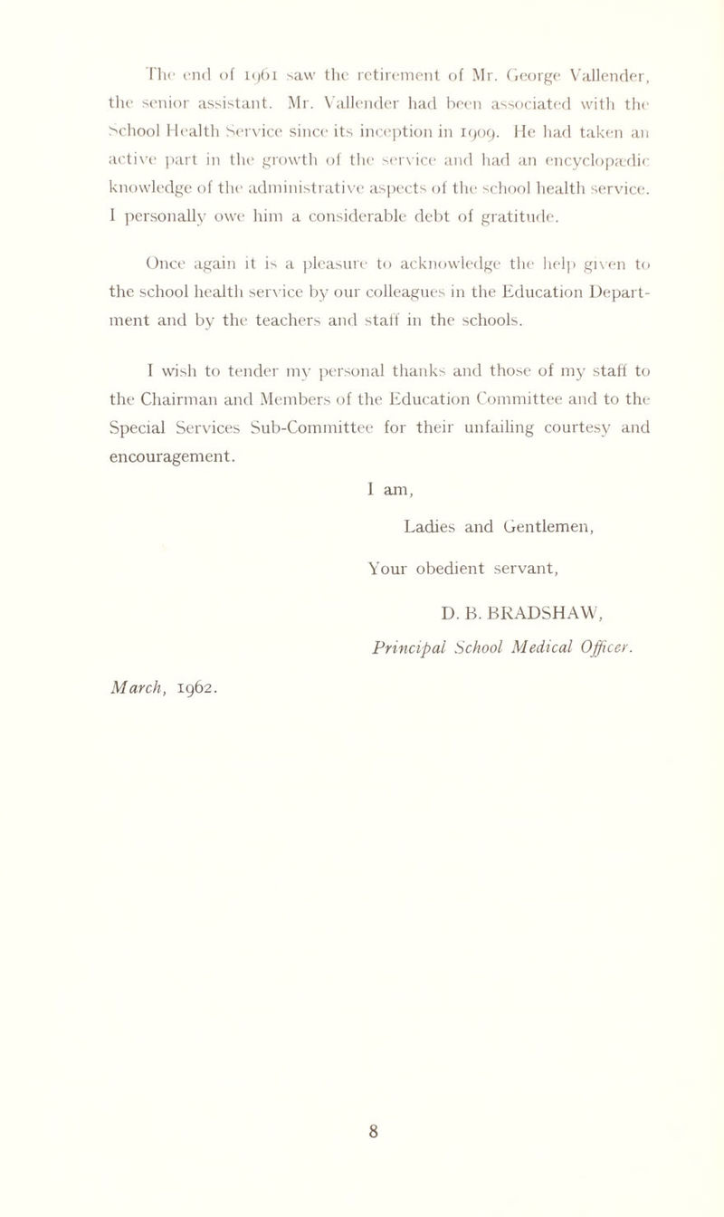 The end of 1961 saw the retirement of Mr. George Vallender, the senior assistant. Mr. Vallender had been associated with the School Health Service since its inception in 1909. He had taken an active part in the growth of the service and had an encyclopaedic knowledge of the administrative aspects of the school health service. 1 personally owe him a considerable debt of gratitude. Once again it is a pleasure to acknowledge the help given to the school health service by our colleagues in the Education Depart¬ ment and by the teachers and staff in the schools. 1 wish to tender my personal thanks and those of my staff to the Chairman and Members of the Education Committee and to the Special Services Sub-Committee for their unfailing courtesy and encouragement. 1 am, Ladies and Gentlemen, Your obedient servant, March, 1962. D. B. BRADSHAW, Principal School Medical Officer.