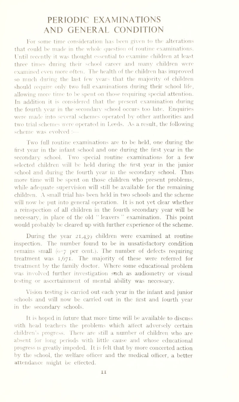 PERIODIC EXAMINATIONS AND GENERAL CONDITION For sonic time consideration has been given to the alterations that could be made in the whole question of routine examinations. Until recently it was thought essential to examine children at least three times during their school career and many children were examined even more often. The health of the children has improved so much during the last few years that the majority of children should require only two full examinations during their school life, allowing more time to be spent on those requiring special attention. In addition it is considered that the present examination during the fourth year in the secondary school occurs too late. Enquiries were made into several schemes operated by other authorities and two trial schemes were operated in Leeds. As a result, the following scheme was evolved Two full routine examinations are to be held, one during the first year in the infant school and one during the lirst year in the secondary school. Two special routine examinations for a few selected children will be held during the first year in the junior school and during the fourth year in the secondary school. Thus more time will be spent on those children who present problems, while adequate supervision will still be available for the remaining children. A small trial has been held in two schools and the scheme will now be put into general operation. It is not yet clear whether a reinspection of all children in the fourth secondary year will be necessary, in place of the old “ leavers ” examination. This point would probably be cleared up with further experience of the scheme. During the year 21,439 children were examined at routine inspection. The number found to be in unsatisfactory condition remains small (0-7 per cent.). The number of defects requiring treatment was 1,671. The majority of these were referred for treatment by the family doctor. Where some educational problem was involved further investigation such as audiometry or visual testing or ascertainment of mental ability was necessary. Vision testing is carried out each year in the infant and junior drools and will now be carried out in the lirst and fourth year in the secondary schools. It is hoped in future that more time will be available to discuss with head teachers the problems which affect adversely certain children’s progress. There arc1 still a number of children who are absent for long periods with little cause and whose educational progress is greatly impeded. It is felt that by more concerted action by the school, the welfare officer and the medical officer, a better attendance might be effected.