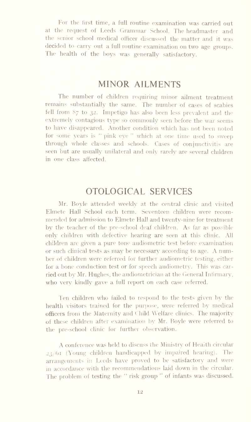 Eor the first time, a full routine examination was carried out at the request of Leeds (irammar School. The headmaster and the senior school medical officer discussed the matter and it was decided to carry out a full routine examination on two age groups. I he health of the hoys was generally satisfactory. MINOR AILMENTS The number of children requiring minor ailment treatment remains substantially the same. The number of cases of scabies fell from 87 to 32. Impetigo has also been less prevalent and the extremely contagious type so commonly seen before the war seems to have disappeared. Another condition which has not been noted for some years is  pink eye which at one time used to sweep through whole classes and schools. Cases of conjunctivitis are seen but are usually unilateral and only rarely are several children in one class affected. OTOLOGICAL SERVICES Mr. Boyle attended weekly at the central clinic and visited Elmete Hall School each term. Seventeen children were recom¬ mended for admission to Elmete Hall and twenty-nine for treatment bv the teacher of the pre-school deaf children. As far as possible only children with defective hearing are seen at this clinic. All children art given a pure tone audiometric test before examination or such clinical tests as may be necessary according to age. A num¬ ber of children were referred for further aucliometric testing, either for a bone conduction test or for speech audiometry. This was car¬ ried out by Mr. Hughes, the audiometrician at the (ieneral Infirmary, who very kindly gave a full report on each case referred. Ten children who failed to respond to the tests given by the health visitors trained for the purpose, were referred by medical officers from the Maternity and Child W elfare clinics. The majority of these children after examination by Mr. Boyle were referred to the pre-school clinic for further observation. A conference was held to discuss the Ministry of Health circular 23/bi (Young children handicapped by impaired hearing). I'lie arrangements in lands have proved to be satisfactory and were m accordance with the recommendations laid down in the circular. The problem of testing the “ risk group ” of infants was discussed.