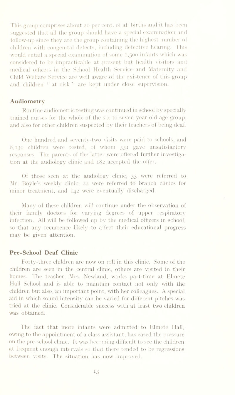 This group comprises about 20 per cent, oi all births and it lias been suggested that all the group should have a special examination and follow-up since they are the group containing the highest number ol children with congenital defects, including defective hearing. I his would entail a special examination of some 1,500 infants which was considered to be impracticable at present but health visitors and medical officers in the School Health Service and Maternity and Child Welfare Service are well aware of the existence of this group and children “ at risk ” are kept under close supervision. Audiometry Routine audiometric testing was continued in school by specially trained nurses for the whole of the six to seven year old age group, and also for other children suspected by their teachers of being deaf. One hundred and seventy-two visits were paid to schools, and S, 1 jo children were tested, of whom 331 gave unsatisfactorv responses, l'he parents of the latter were offered further investiga¬ tion at the audiology clinic and 182 accepted the offer. Of those seen at the audiology clinic, 33 were referred to Mr. Boyle’s weekly clinic, 22 were referred to branch clinics for minor treatment, and 142 were eventually discharged. Manx- of these children will continue under the observation of their family doctors for varying degrees of upper respiratory infection. All will be followed up by the medical officers in school, so that any recurrence likely to affect their educational progress may be given attention. Pre-School Deaf Clinic Fortv-three children are now on roll in this clinic. Some of the children are seen in the central clinic, others are visited in their homes. The teacher, Mrs. Newland, works part-time at Elmete Hall School and is able to maintain contact not only with the children but also, an important point, with her colleagues. A special aid in which sound intensity can be varied for different pitches was tried at the clinic. Considerable success with at least two children was obtained. The fact that more infants were admitted to Elmete Hall, owing to the appointment of a class assistant, has eased the pressure on the pre-school clinic. It was becoming difficult to see the children at frequent enough intervals so that there tended to be regressions between visits The situation has now improved.