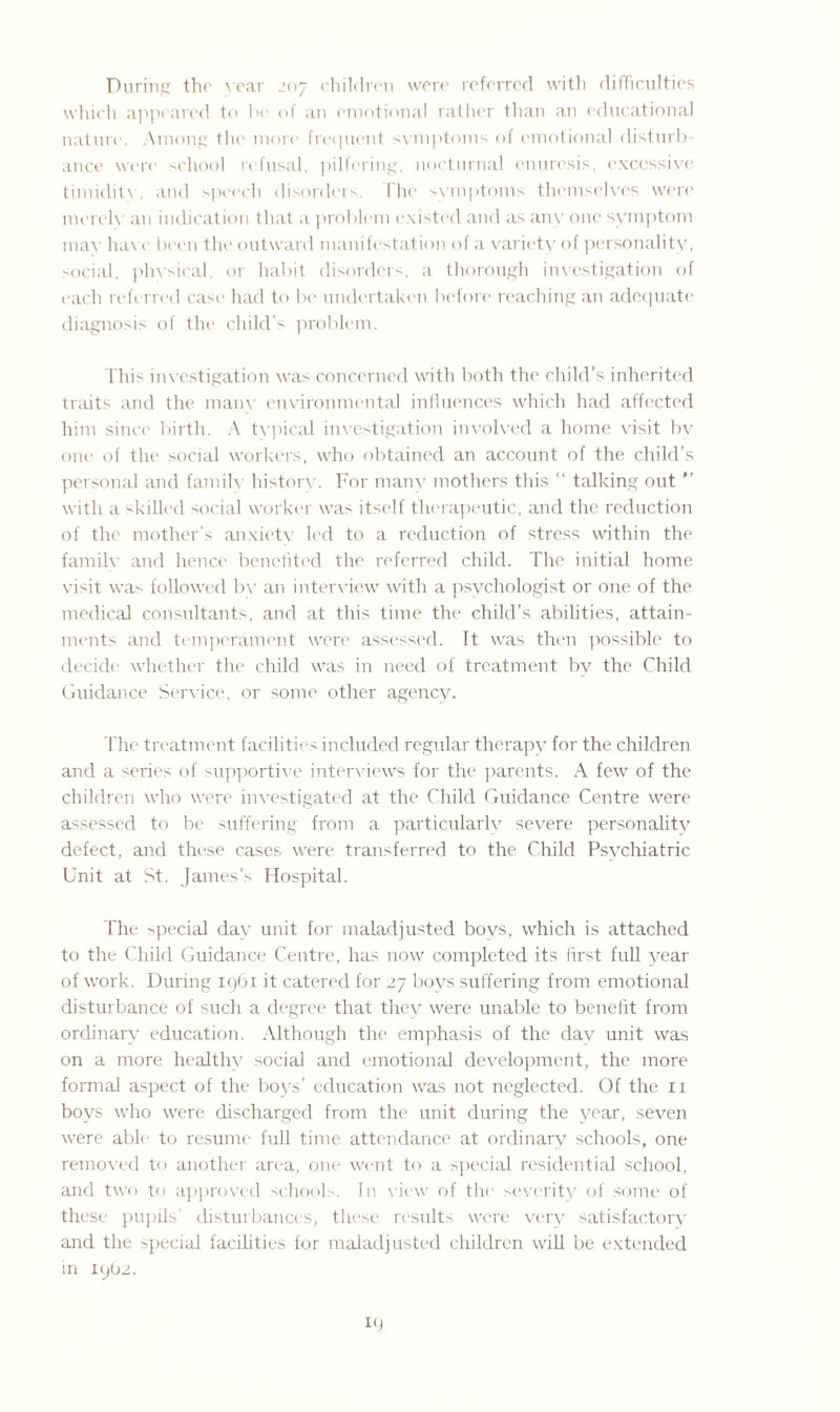 During the year 207 children were referred with difficulties which appeared to be of an emotional rather than an educational nature. Among the more frequent symptoms of emotional disturb¬ ance were school refusal, pilfering, nocturnal enuresis, excessive timidity, and speech disorders. Hie symptoms themselves were merely an indication that a problem existed and as any one symptom may have been the outward manifestation of a variety of personality, social, physical, or habit disorders, a thorough investigation of each referred case had to be undertaken before reaching an adequate diagnosis of the child’s problem. This investigation was concerned with both the child’s inherited traits and the many environmental influences which had affected him since birth. A typical investigation involved a home visit by one of the social workers, who obtained an account of the child’s personal and family history. For many mothers this “ talking out  with a skilled social worker was itself therapeutic, and the reduction of the mother’s anxiety led to a reduction of stress within the family and hence benefited the referred child. The initial home visit was followed bv an interview with a psychologist or one of the medical consultants, and at this time the child’s abilities, attain¬ ments and temperament were assessed. It was then possible to decide whether the child was in need of treatment by the Child Guidance Service, or some other agency. The treatment facilities included regular therapy for the children and a series of supportive interviews for the parents. A few of the children who were investigated at the Child Guidance Centre were assessed to be suffering from a particularly severe personality defect, and these cases were transferred to the Child Psychiatric Unit at St. James’s Hospital. The special day unit for maladjusted boys, which is attached to the Child Guidance Centre, has now completed its first full year of work. During 1961 it catered for 27 boys suffering from emotional disturbance of such a degree that they were unable to benefit from ordinary education. Although the emphasis of the day unit was on a more healthy social and emotional development, the more formal aspect of the boys’ education was not neglected. Of the 11 boys who were discharged from the unit during the year, seven were able1 to resume full time attendance at ordinary schools, one removed to another area, one went to a special residential school, and two to approved schools. In view of the severity of some of these pupils’ disturbances, these results were very satisfactory and the special facilities for maladjusted children will be extended in 19(12.