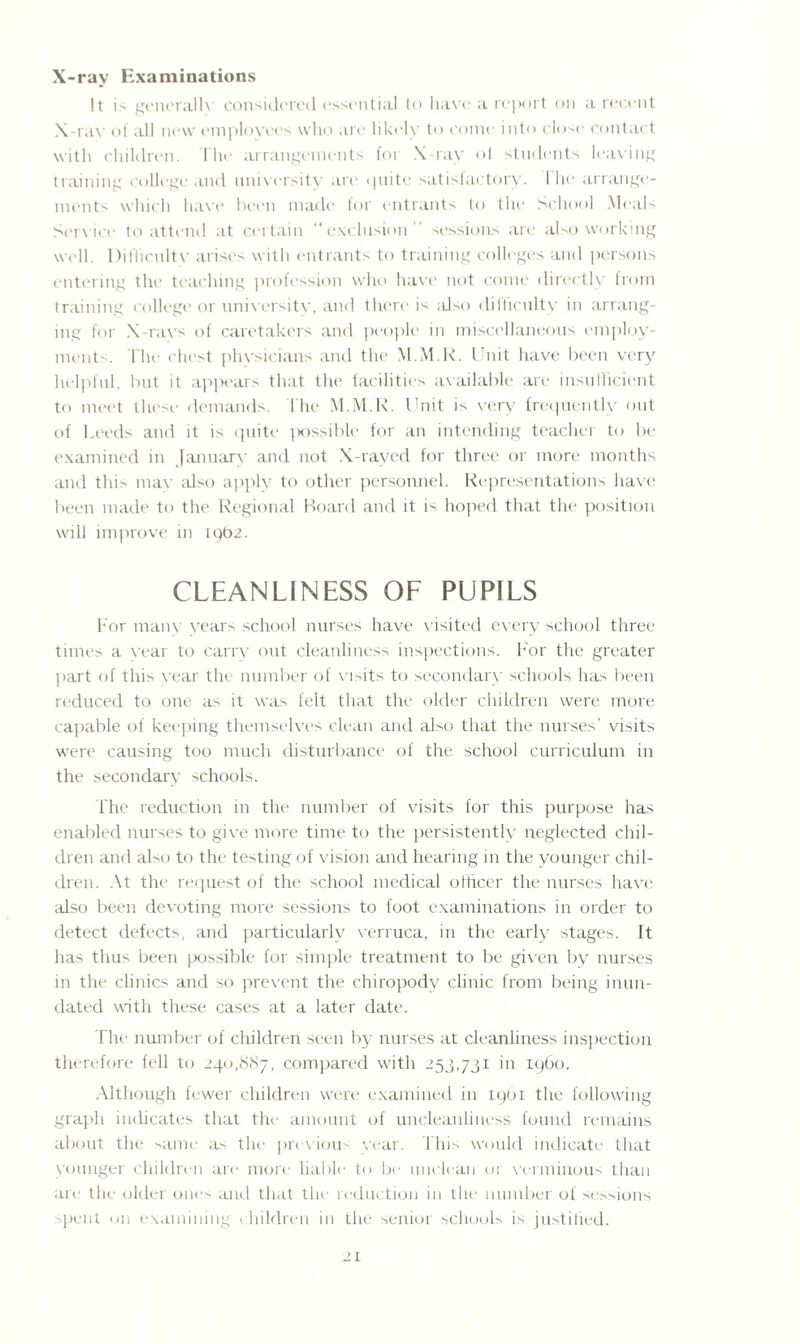 X-ray Examinations It is generally considered essential to have a report on a recent X-ray of all new employees who are likely to come into close contact with children. The arrangements for X-ray ol students leaving training college and university are quite satisfactory. I he arrange¬ ments which have been made for entrants to the School Meals Service to attend at certain “exclusion sessions are also working well. Difficulty arises with entrants to training colleges and persons entering the teaching profession who have not come directly from training college or university, and there is also difficulty in arrang¬ ing for X-ravs of caretakers and people in miscellaneous employ¬ ments. The chest physicians and the M.M.R. Unit have been very helpful, but it appears that the facilities available are insufficient to meet these' demands. The M.M.R. Unit is very frequently out of Leeds and it is quite possible for an intending teacher to be examined in January and not X-rayed for three or more months and this may also apply to other personnel. Representations have been made to the Regional Board and it hoped that the position will improve in 1962. CLEANLINESS OF PUPILS For many years school nurses have visited every school three times a year to carry out cleanliness inspections. F'or the greater part of this year the number of visits to secondary schools has been reduced to one as it was felt that the older children were more capable of keeping themselves clean and also that the nurses' visits were causing too much disturbance of the school curriculum in the secondary schools. The reduction in the number of visits for this purpose has enabled nurses to give more time to the persistently neglected chil¬ dren and also to the testing of vision and hearing in the younger chil¬ dren. At the request of the school medical officer the nurses have also been devoting more sessions to foot examinations in order to detect defects, and particularly verruca, in the early stages. It has thus been possible for simple treatment to be given by nurses in the clinics and so prevent the chiropody clinic from being inun¬ dated with these cases at a later date. The number of children seen by nurses at cleanliness inspection therefore fell to 240,887, compared with 253,731 in i960. Although fewer children were examined in 1901 the following grapli indicates that the amount of uncleanliness found remains about the same as the previous year. This would indicate that younger children are more liable to be unclean or verminous than are the older ones and that the reduction in the number of sessions spent on examining children in the senior schools is justitied.