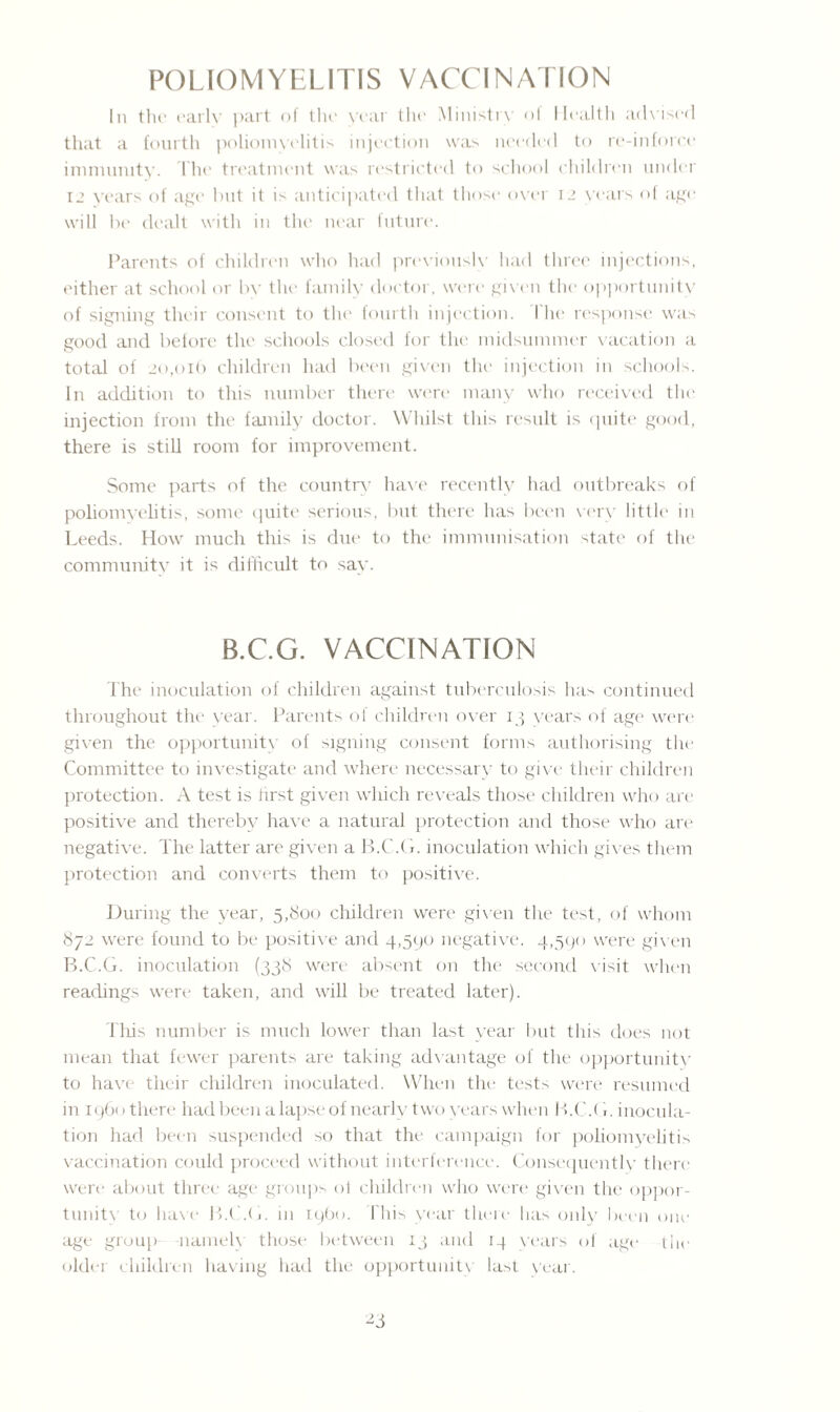 POLIOMYELITIS VACCINATION In tin1 early part of the year the Ministry ot Health advised that a fourth poliomyelitis injection was needed to re-in force immunity. The treatment was restricted to school children under 12 years of age but it is anticipated that those over 12 years of age will be dealt with in the near future. Parents of children who had previously had three injections, either at school or by the family doctor, were given the opportunity of signing their consent to the fourth injection. I'he response was good and before the schools closed for the midsummer vacation a total of 20,016 children had been given the injection in schools. In addition to this number there were many who received the injection from the family doctor. Whilst this result is quite good, there is still room for improvement. Some parts of the country have recently had outbreaks of poliomyelitis, some quite serious, but there has been very little in Leeds. How much this is due to the immunisation state of the community it is difficult to say. B.C.G. VACCINATION The inoculation of children against tuberculosis ha> continued throughout the year. Parents of children over 13 years of age were given the opportunity of signing consent forms authorising the Committee to investigate and where necessary to give their children protection. A test is first given which reveals those children who are positive and thereby have a natural protection and those who are negative. The latter are given a B.C.G. inoculation which gives them protection and converts them to positive. During the year, 5,800 children were given the test, of whom 872 were found to be positive and 4,590 negative. 4,590 were given B.C.G. inoculation (338 were absent on the second visit when readings were taken, and will be treated later). This number is much lower than last year but this does not mean that fewer parents are taking advantage of the opportunity to have their children inoculated. When the tests were resumed in i960 there had been a lapse of nearly two years when B.C.G. inocula¬ tion had been suspended so that the campaign for poliomyelitis vaccination could proceed without interference. Consequently there were about three age groups of children who were given the oppor¬ tunity to have B.C.G. in i960. This year there has only been one age group nameK those between 13 and 14 years of age the older children having had the opportunity last year.