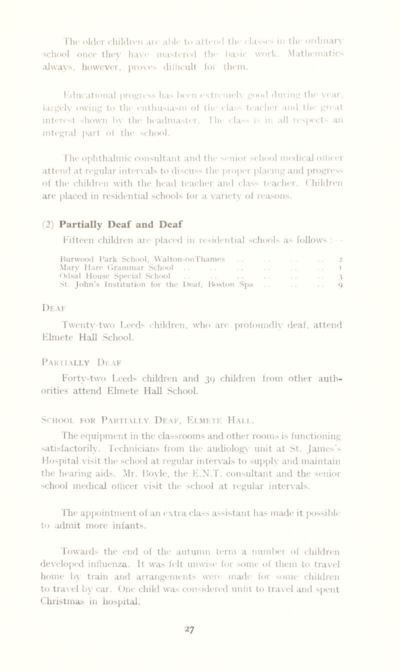 Ihe older children arc aide to attend the classes in the ordinary school once they have mastered the basic work. Mathematics always, however, proves difficult for them. Kducational progress has been extremely good during the year, largely owing to the enthusiasm of the class teacher and the great interest shown hv the headmaster. I lie class is in all respects an integral part of the school. The ophthalmic consultant and the senior school medical officer attend at regular intervals to discuss the proper placing and progress of the children with the head teacher and class teacher. Children are placed in residential schools for a variety of reasons. (2) Partially Deaf and Deaf Fifteen children are placed in residential schools as follows : Burwood Park School, Walton-onThames . . . . . . z Mary Hare Grammar School . . . . . . . . . i Odsal House Special School . . . . . . . . . . . . 3 St. John’s Institution for the Deaf, Boston Spa . . . . . . 9 Deaf Twenty-two Leeds children, who are profoundly deaf, attend Elmete Hall School. Partially Deaf Forty-two Leeds children and 39 children from other auth¬ orities attend Elmete Hall School. School for Partially Deaf, Elmete Hall. The equipment in the classrooms and other rooms is functioning satisfactorily. Technicians from the audiology unit at St. James’s Hospital visit the school at regular intervals to supply and maintain the hearing aids. Mr. Boyle, the E.N.T. consultant and the senior school medical officer visit the school at regular intervals. The appointment of an extra class assistant lias made it possible to admit more infants. Towards the end of the autumn term a number of children developed influenza. It was felt unwise for some of them to travel home by train and arrangements were made for some children to travel by car. One child was considered unfit to travel and spent Christmas in hospital.