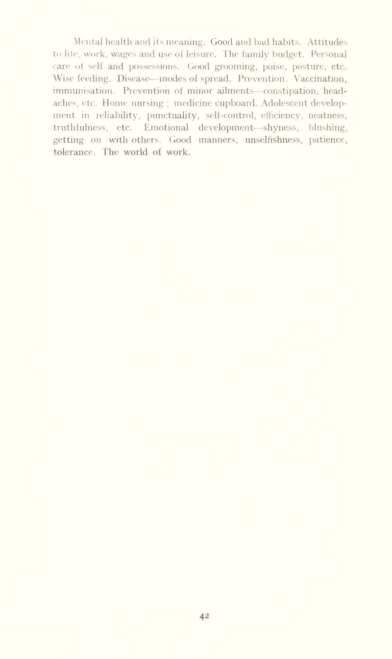 Mental health and its meaning. Good and bad habits. Attitudes to Ide, work, wages and use of leisure. The family budget. Personal care of self and possessions. Good grooming, poise, posture, etc. Wise feeding. Disease—modes of spread. Prevention. Vaccination, immunisation. Prevention of minor ailments—constipation, head¬ ache's, etc. Home nursing ; medicine cupboard. Adolescent develop¬ ment in reliability, punctuality, self-control, efficiency, neatness, truthfulness, etc. Emotional development—shyness, blushing, getting on with others. Good manners, unselfishness, patience, tolerance. The world of work.