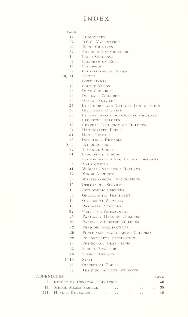 INDEX ['AGE 14 Audiometry 23 B.C.G. Vaccination 24 Blind Children 32 Boarded-Out Children I!) Child Guidance 7 Children on Roll 17 Chiropody 21 Cleanliness of Pupils 10, II Clinics 6 Consultants 13 Colour Vision 25 Deaf Children 26 Delicate Children 34 Dental Service 21 Diphtheria and Tetanus Immunisation 16 Dispensing Optician 26 Educationally Sub-Normal Children 28 Epileptic Children 12 General Condition of Children 24 Handicapped Pupils 31 Home Tuition 13 Infectious Diseases S, 9 Introduction 32 Juvenile Court 31 Larchfield School 20 Liaison with other Medical Services 28 Maladjusted 41 Medical Inspection Returns 13 Minor Ailments 32 Miscellaneous Examinations 15 Ophthalmic Services 16 Orthopaedic Services 35 Orthodontic Treatment 14 Otological Services 17 Paidiatric Services 32 Part-Time Employment 25 Partially Hearing Children 24 Partially Sighted Children 12 Periodic Examinations 29 Physically Handicapped Children 22 Poliomyelitis Vaccination 14 Pre-School Deaf Clinic 33 School Transport 18 Speech Therapy 3, 10 Staff 41 Statistical Tables 32 Training College Students APPENDICES page I. Report on Physical Education . . . . 36 II. School Meals Service .. .. .. . . 38 III. Health Education .. .. .. .. ..40