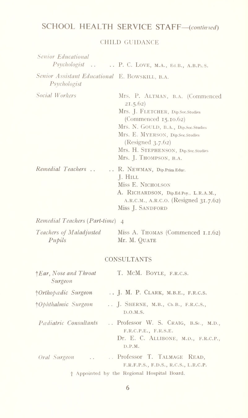 CHILD GUlDANf Senior Educational Psychologist . . .. P. C. Love, m.a., Ed.B., a.b.Ps.s. enior Assistant Educational E. Bowskill, b.a Psychologist Social Workers Mrs. P. Altman, b.a. (Commenced 21.5.62) Mrs. J. Fletcher, Dip.soc.studies (Commenced 15.10.62) Mrs. N. ( jOLJLD, B.A., Dip.Soc.Studies Ml‘S. E. MYERSON, Dip.Soc.Studies (Resigned 3.7.62) Mrs. H. Stephenson, Dip.soc.studies Mrs. J. Thompson, b.a. Remedial Teachers .. .. R. Newman, Dip.Prim Educ. J. Hill Miss E. Nicholson A. Richardson, Dip.Ed.Psy., l.r.a.m., a.r.c.m., a.r.c.o. (Resigned 31.7.62) Miss J. Sandford Remedial Teachers (Part-time) 4 Teachers of Maladjusted Miss A. Thomas (Commenced 1.1.62) Pupils Mr. M. Quate CONSULTANTS jEar, Nose and Throat Surgeon T. McM. Boyle, f.r.c.s. \Orthopcedic Surgeon .. J. M. P. Clark, m.b.e., f.r.c.s. |Ophthalmic Surgeon . . J. Sherne, m.b., Ch.B., f.r.c.S. Pcediatric Consultants D.O.M.S. . . Professor W. S. Craig, b.Sc., m.d., F.R.C.P.E., F.R.S.E. Dr. E. C. Allibone, m.d., f.r.c.p., D.P.M. Oral Surgeon . . Professor T. Talmage Read, F.R.F.P.S., F.D.S., R.C.S., L.R.C.P. f Appointed hv the Regional Hospital Board