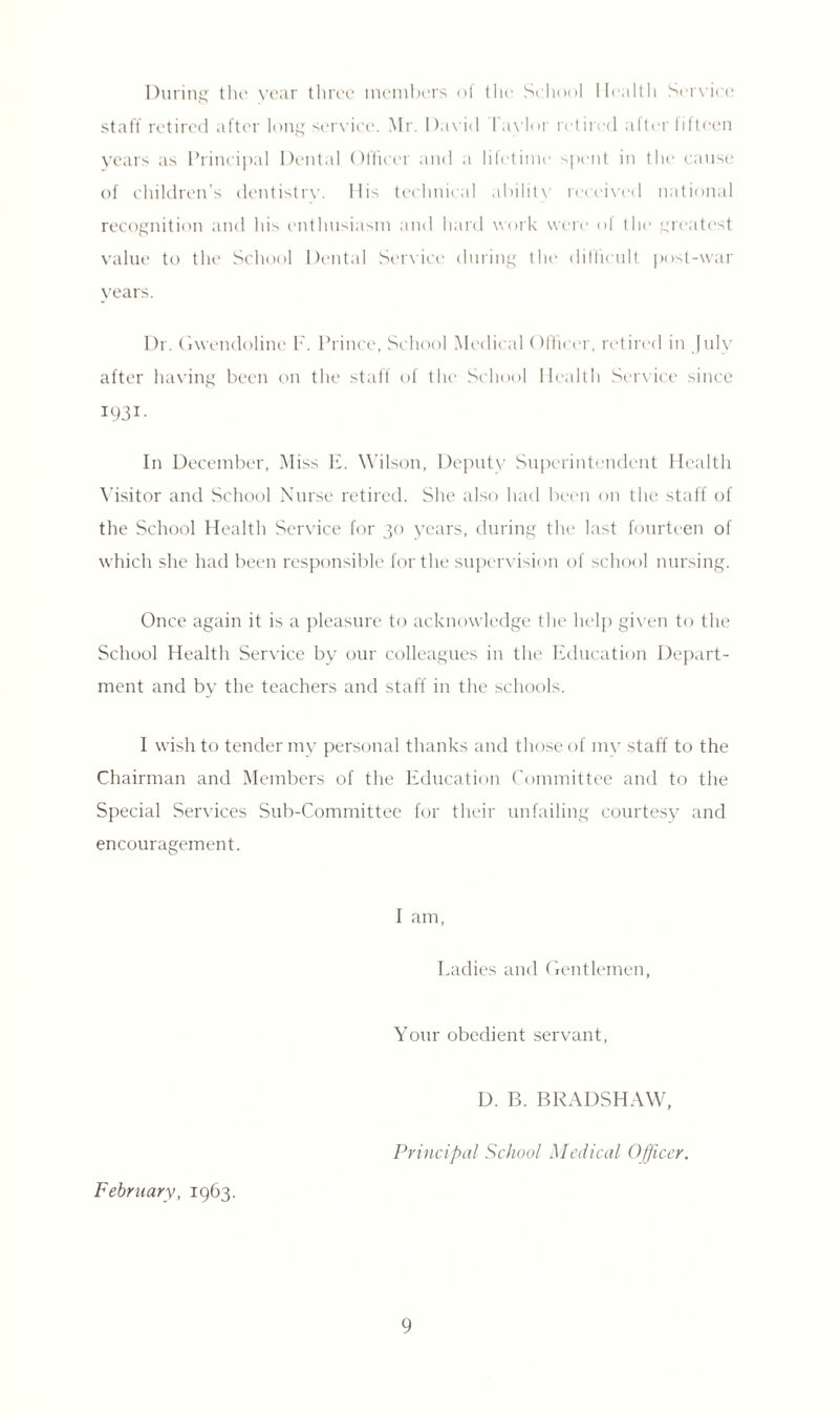 During the year three members of the School Health Service staff retired after long service. Mr. David I aylor retired after fifteen years as Principal Dental Officer and a lifetime spent in the cause of children’s dentistry. 11 is technical ability received national recognition and his enthusiasm and hard work were of the greatest value to the School Dental Service during the difficult post-war years. Dr. Gwendoline I'. Prince, School Medical Officer, retired in July after having been on the staff of the School Health Service since 1931- In December, Miss E. Wilson, Deputy Superintendent Health Visitor and School Nurse retired. She also had been on the staff of the School Health Service for 30 years, during the last fourteen of which she had been responsible for the supervision of school nursing. Once again it is a pleasure to acknowledge the help given to the School Health Service by our colleagues in the Education Depart¬ ment and by the teachers and staff in the schools. I wish to tender my personal thanks and those of my staff to the Chairman and Members of the Education Committee and to the Special Services Sub-Committee for their unfailing courtesy and encouragement. February, 1963. I am, Ladies and Gentlemen, Your obedient servant, D. B. BRADSHAW, Principal School Medical Officer.