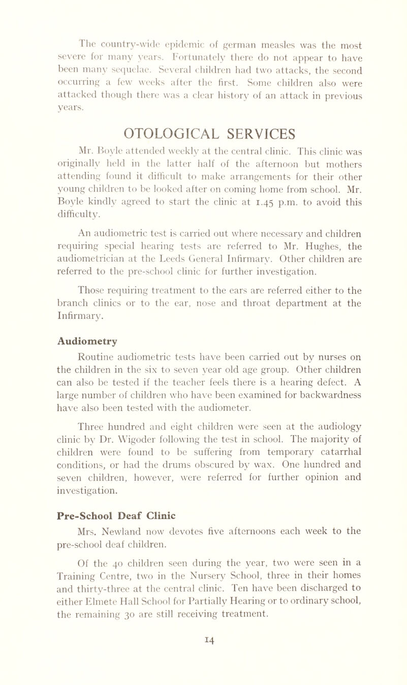1 lie country-wide epidemic of german measles was the most severe for many years. Fortunately there do not appear to have been many sequelae. Several children had two attacks, the second occurring a few weeks after the first. Some children also were attacked though there was a clear history of an attack in previous years. OTOLQGICAL SERVICES Mr. Boyle attended weekly at the central clinic. This clinic was originally held in the latter half of the afternoon but mothers attending found it difficult to make arrangements for their other young children to be looked after on coming home from school. Mr. Boyle kindly agreed to start the clinic at 1.45 p.m. to avoid this difficulty. An audiometric test is carried out where necessary and children requiring special hearing tests are referred to Mr. Hughes, the audiometrician at the Leeds General Infirmary. Other children are referred to the pre-school clinic for further investigation. Those requiring treatment to the ears are referred either to the branch clinics or to the ear, nose and throat department at the Infirmary. Audiometry Routine audiometric tests have been carried out by nurses on the children in the six to seven year old age group. Other children can also be tested if the teacher feels there is a hearing defect. A large number of children who have been examined for backwardness have also been tested with the audiometer. Three hundred and eight children were seen at the audiology clinic by Dr. Wigoder following the test in school. The majority of children were found to be suffering from temporary catarrhal conditions, or had the drums obscured by wax. One hundred and seven children, however, were referred for further opinion and investigation. Pre-School Deaf Clinic Mrs. Newland now devotes five afternoons each week to the pre-school deaf children. Of the 40 children seen during the year, two were seen in a Training Centre, two in the Nursery School, three in their homes and thirty-three at the central clinic. Ten have been discharged to either Elmete Hall School for Partially Hearing or to ordinary school, the remaining 30 are still receiving treatment.
