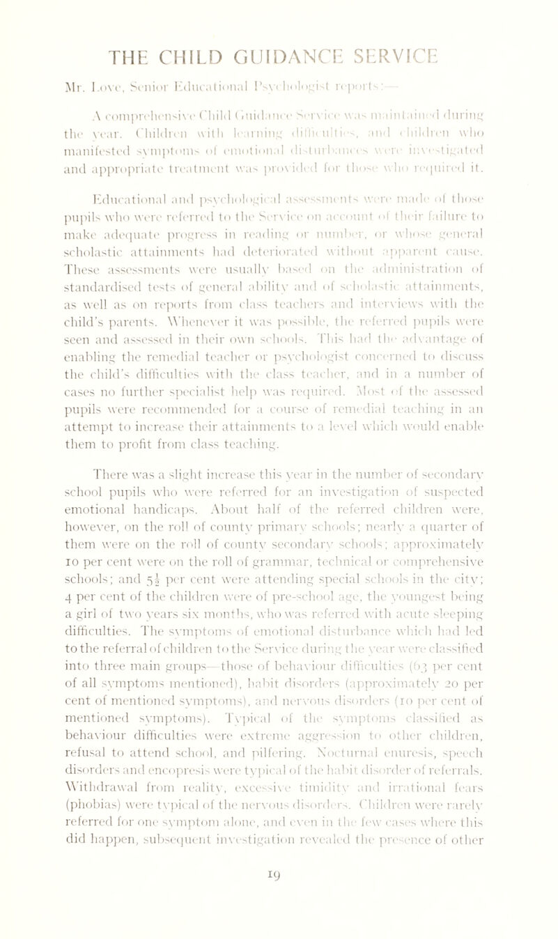 THE CHILD GUIDANCE SERVICE Mr. Love, Senior Educational Psychologist reports: A comprehensive Child (iuidance Service was maintained during the year. Children with learning dif'lieailti -s, and children who manifested symptoms of emotional disturbances were investigated and appropriate treatment was provided for those who required it. Educational and psychological assessments wore made ol those pupils who were referred to the Service on account of their failure to make adequate progress in reading or number, or whose general scholastic attainments had deteriorated without apparent cause. These assessments were usually based on the administration of standardised tests of general ability and of scholastic attainments, as well as on reports from class teachers and interviews with the child’s parents. Whenever it was possible, the referred pupils were seen and assessed in their own schools. This had the advantage of enabling the remedial teacher or psychologist concerned to discuss the child’s difficulties with the class teacher, and in a number of cases no further specialist help was required. Most of the assessed pupils were recommended for a course of remedial teaching in an attempt to increase their attainments to a level which would enable them to profit from class teaching. There wTas a slight increase this year in the number of secondary school pupils who were referred for an investigation of suspected emotional handicaps. About half of the referred children were, however, on the roll of county primary schools; nearly a quarter of them vrere on the roll of countv secondary schools; approximately io per cent were on the roll of grammar, technical or comprehensive schools; and 5! per cent were attending special schools in the city; 4 per cent of the children were of pre-school age, the youngest being a girl of two years six months, who was referred with acute sleeping difficulties. The symptoms of emotional disturbance which had led tothe referral of children to the Service during the year were classified into three main groups those of behaviour difficulties (63 per cent of all symptoms mentioned), habit disorders (approximately 20 per cent of mentioned symptoms), and nervous disorders (10 per cent of mentioned symptoms). Typical of the symptoms classified as behaviour difficulties were extreme aggression to other children, refusal to attend school, and pilfering. Nocturnal enuresis, speech disorders and encopresis were typical of the habit disorder of referrals. Withdrawal from reality, excessive timidity and irrational fears (phobias) were tvpical of the nervous disorders. Children were rarely referred for one symptom alone, and even in the few cases where this did happen, subsequent investigation revealed the presence of other