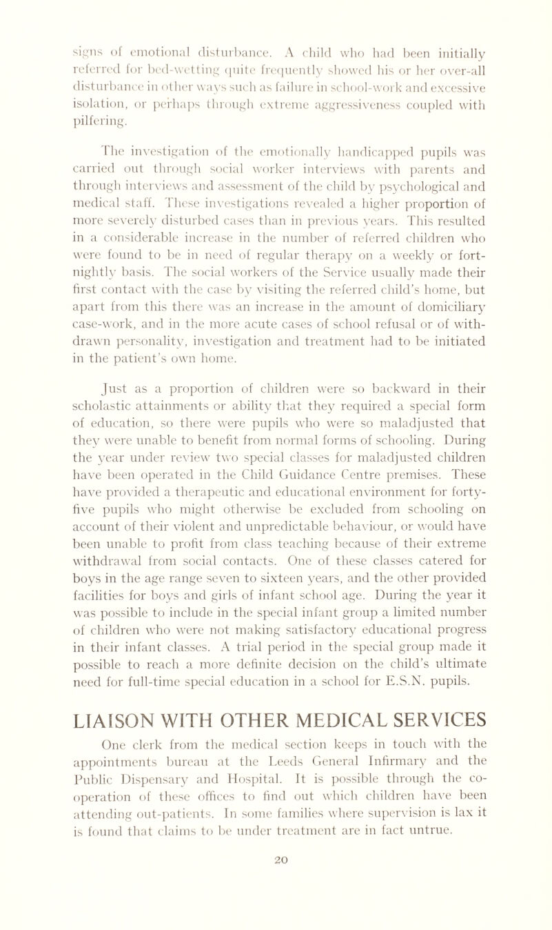 signs of emotional disturbance. A child who had been initially referred for bed-wetting quite frequently showed his or her over-all disturbance in other ways such as failure in school-work and excessive isolation, or perhaps through extreme aggressiveness coupled with pilfering. 1 he investigation of the emotionally handicapped pupils was carried out through social worker interviews with parents and through interviews and assessment of the child by psychological and medical staff. 1 hese investigations revealed a higher proportion of more severely disturbed cases than in previous years. This resulted in a considerable increase in the number of referred children who were found to be in need of regular therapy on a weekly or fort¬ nightly basis. The social workers of the Service usually made their first contact with the case by visiting the referred child’s home, but apart from this there was an increase in the amount of domiciliary case-work, and in the more acute cases of school refusal or of with¬ drawn personality, investigation and treatment had to be initiated in the patient's own home. Just as a proportion of children were so backward in their scholastic attainments or ability that they required a special form of education, so there were pupils who were so maladjusted that they were unable to benefit from normal forms of schooling. During the year under review two special classes for maladjusted children have been operated in the Child Guidance Centre premises. These have provided a therapeutic and educational environment for forty- five pupils who might otherwise be excluded from schooling on account of their violent and unpredictable behaviour, or would have been unable to profit from class teaching because of their extreme withdrawal from social contacts. One of these classes catered for boys in the age range seven to sixteen years, and the other provided facilities for boys and girls of infant school age. During the year it was possible to include in the special infant group a limited number of children who were not making satisfactory educational progress in their infant classes. A trial period in the special group made it possible to reach a more definite decision on the child’s ultimate need for full-time special education in a school for E.S.N. pupils. LIAISON WITH OTHER MEDICAL SERVICES One clerk from the medical section keeps in touch with the appointments bureau at the Leeds General Infirmary and the Public Dispensary and Hospital. It is possible through the co¬ operation of these offices to find out which children have been attending out-patients. In some families where supervision is lax it is found that claims to be under treatment are in fact untrue.