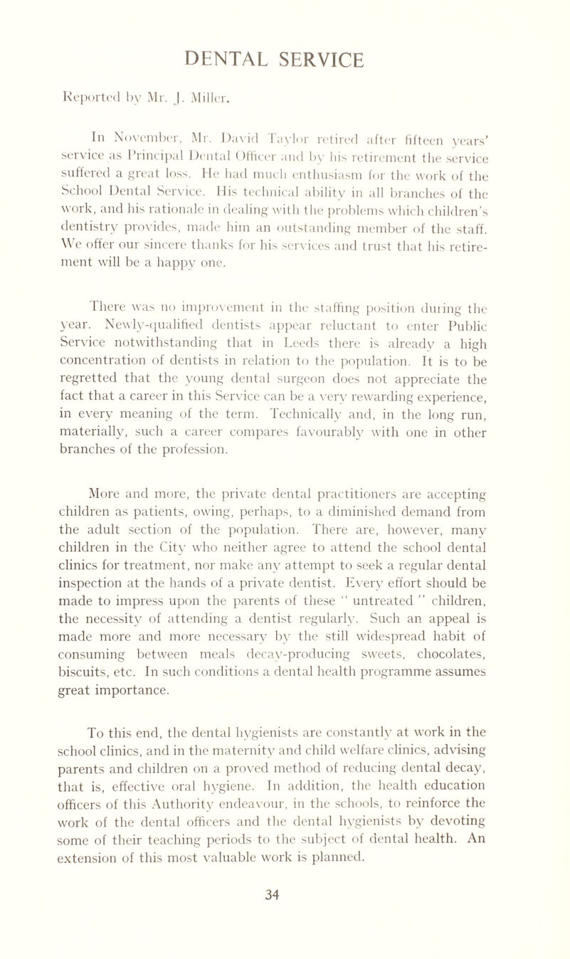 DENTAL SERVICE Reported by Mr. J. Miller. In November, Mr. David 1 aylor retired after fifteen vears’ service as Principal Dental Officer and by his retirement the service suffered a great loss. He had much enthusiasm for the work of the School Dental Service. His technical ability in all branches of the work, and his rationale in dealing with the problems which children’s dentistry provides, made him an outstanding member of the staff. We offer our sincere thanks for his services and trust that his retire¬ ment will be a happy one. There was no improvement in the staffing position during the year. Newly-qualified dentists appear reluctant to enter Public Service notwithstanding that in Leeds there is already a high concentration of dentists in relation to the population. It is to be regretted that the young dental surgeon does not appreciate the fact that a career in this Service can be a very rewarding experience, in every meaning of the term. Technically and, in the long run, materially, such a career compares favourably with one in other branches of the profession. More and more, the private dental practitioners are accepting children as patients, owing, perhaps, to a diminished demand from the adult section of the population. There are, however, many children in the City who neither agree to attend the school dental clinics for treatment, nor make any attempt to seek a regular dental inspection at the hands of a private dentist. Every effort should be made to impress upon the parents of these  untreated ” children, the necessity of attending a dentist regularly. Such an appeal is made more and more necessary by the still widespread habit of consuming between meals decay-producing sweets, chocolates, biscuits, etc. In such conditions a dental health programme assumes great importance. To this end, the dental hygienists are constantly at work in the school clinics, and in the maternity and child welfare clinics, advising parents and children on a proved method of reducing dental decay, that is, effective oral hygiene. In addition, the health education officers of this Authority endeavour, in the schools, to reinforce the work of the dental officers and the dental hygienists by devoting some of their teaching periods to the subject of dental health. An extension of this most valuable work is planned.